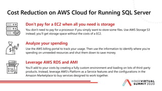 Cost Reduction on AWS Cloud for Running SQL Server
Don’t pay for a EC2 when all you need is storage
You don’t need to pay for a processor if you simply want to store some files. Use AWS Storage S3
instead; you’ll get storage space without the costs of a EC2.
Analyze your spending
Use the AWS billing portal to track your usage. Then use the information to identify where you’re
spending on unneeded resources and shut them down to save money.
Leverage AWS RDS and AMI
You’ll add to your costs by creating a fully custom environment and loading on lots of third-party
products. Instead, leverage AWS’s Platform as a Service features and the configurations in the
Amazon Marketplace to buy services designed to work together.
 