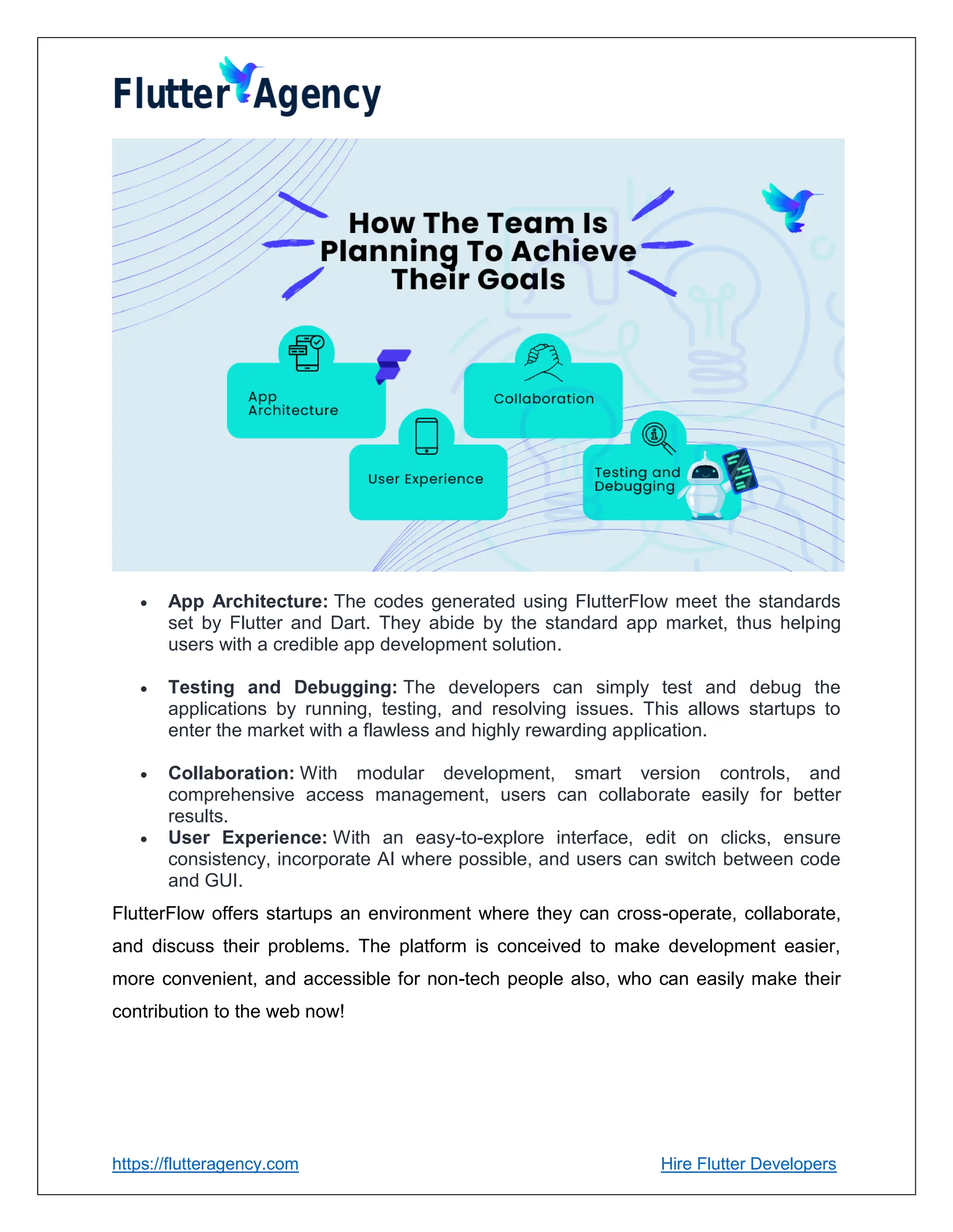 https://flutteragency.com Hire Flutter Developers
 App Architecture: The codes generated using FlutterFlow meet the standards
set by Flutter and Dart. They abide by the standard app market, thus helping
users with a credible app development solution.
 Testing and Debugging: The developers can simply test and debug the
applications by running, testing, and resolving issues. This allows startups to
enter the market with a flawless and highly rewarding application.
 Collaboration: With modular development, smart version controls, and
comprehensive access management, users can collaborate easily for better
results.
 User Experience: With an easy-to-explore interface, edit on clicks, ensure
consistency, incorporate AI where possible, and users can switch between code
and GUI.
FlutterFlow offers startups an environment where they can cross-operate, collaborate,
and discuss their problems. The platform is conceived to make development easier,
more convenient, and accessible for non-tech people also, who can easily make their
contribution to the web now!
 