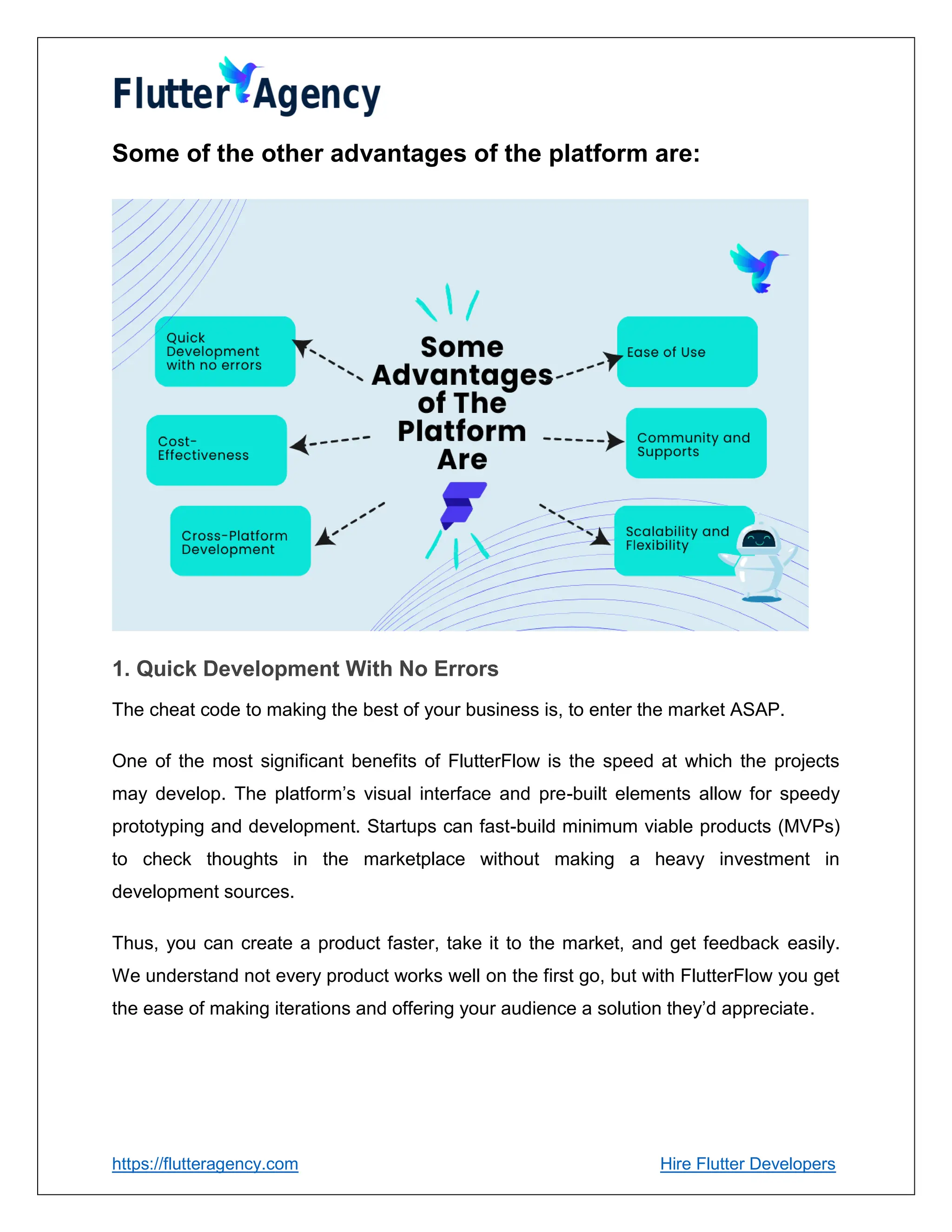 https://flutteragency.com Hire Flutter Developers
Some of the other advantages of the platform are:
1. Quick Development With No Errors
The cheat code to making the best of your business is, to enter the market ASAP.
One of the most significant benefits of FlutterFlow is the speed at which the projects
may develop. The platform’s visual interface and pre-built elements allow for speedy
prototyping and development. Startups can fast-build minimum viable products (MVPs)
to check thoughts in the marketplace without making a heavy investment in
development sources.
Thus, you can create a product faster, take it to the market, and get feedback easily.
We understand not every product works well on the first go, but with FlutterFlow you get
the ease of making iterations and offering your audience a solution they’d appreciate.
 