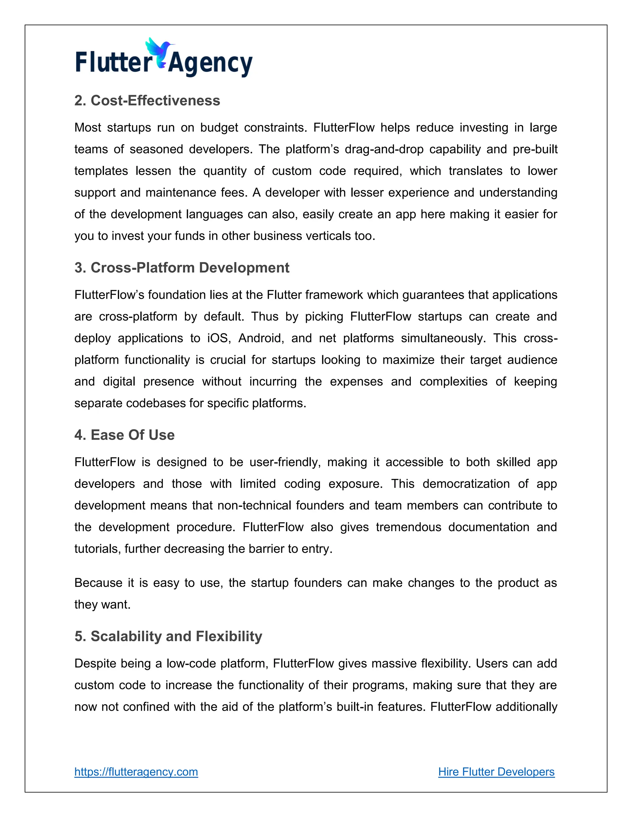 https://flutteragency.com Hire Flutter Developers
2. Cost-Effectiveness
Most startups run on budget constraints. FlutterFlow helps reduce investing in large
teams of seasoned developers. The platform’s drag-and-drop capability and pre-built
templates lessen the quantity of custom code required, which translates to lower
support and maintenance fees. A developer with lesser experience and understanding
of the development languages can also, easily create an app here making it easier for
you to invest your funds in other business verticals too.
3. Cross-Platform Development
FlutterFlow’s foundation lies at the Flutter framework which guarantees that applications
are cross-platform by default. Thus by picking FlutterFlow startups can create and
deploy applications to iOS, Android, and net platforms simultaneously. This cross-
platform functionality is crucial for startups looking to maximize their target audience
and digital presence without incurring the expenses and complexities of keeping
separate codebases for specific platforms.
4. Ease Of Use
FlutterFlow is designed to be user-friendly, making it accessible to both skilled app
developers and those with limited coding exposure. This democratization of app
development means that non-technical founders and team members can contribute to
the development procedure. FlutterFlow also gives tremendous documentation and
tutorials, further decreasing the barrier to entry.
Because it is easy to use, the startup founders can make changes to the product as
they want.
5. Scalability and Flexibility
Despite being a low-code platform, FlutterFlow gives massive flexibility. Users can add
custom code to increase the functionality of their programs, making sure that they are
now not confined with the aid of the platform’s built-in features. FlutterFlow additionally
 