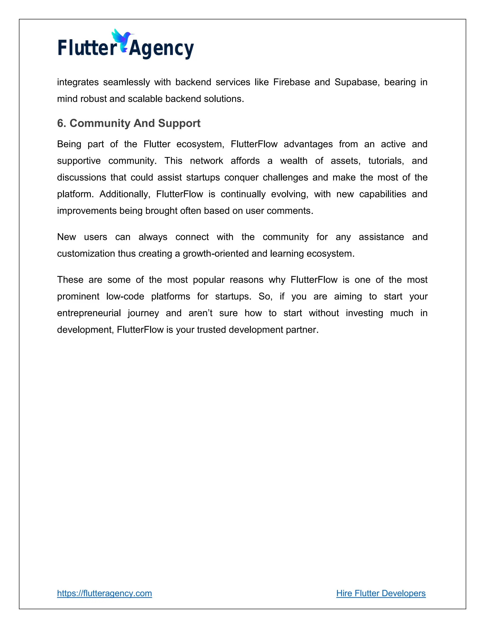 https://flutteragency.com Hire Flutter Developers
integrates seamlessly with backend services like Firebase and Supabase, bearing in
mind robust and scalable backend solutions.
6. Community And Support
Being part of the Flutter ecosystem, FlutterFlow advantages from an active and
supportive community. This network affords a wealth of assets, tutorials, and
discussions that could assist startups conquer challenges and make the most of the
platform. Additionally, FlutterFlow is continually evolving, with new capabilities and
improvements being brought often based on user comments.
New users can always connect with the community for any assistance and
customization thus creating a growth-oriented and learning ecosystem.
These are some of the most popular reasons why FlutterFlow is one of the most
prominent low-code platforms for startups. So, if you are aiming to start your
entrepreneurial journey and aren’t sure how to start without investing much in
development, FlutterFlow is your trusted development partner.
 