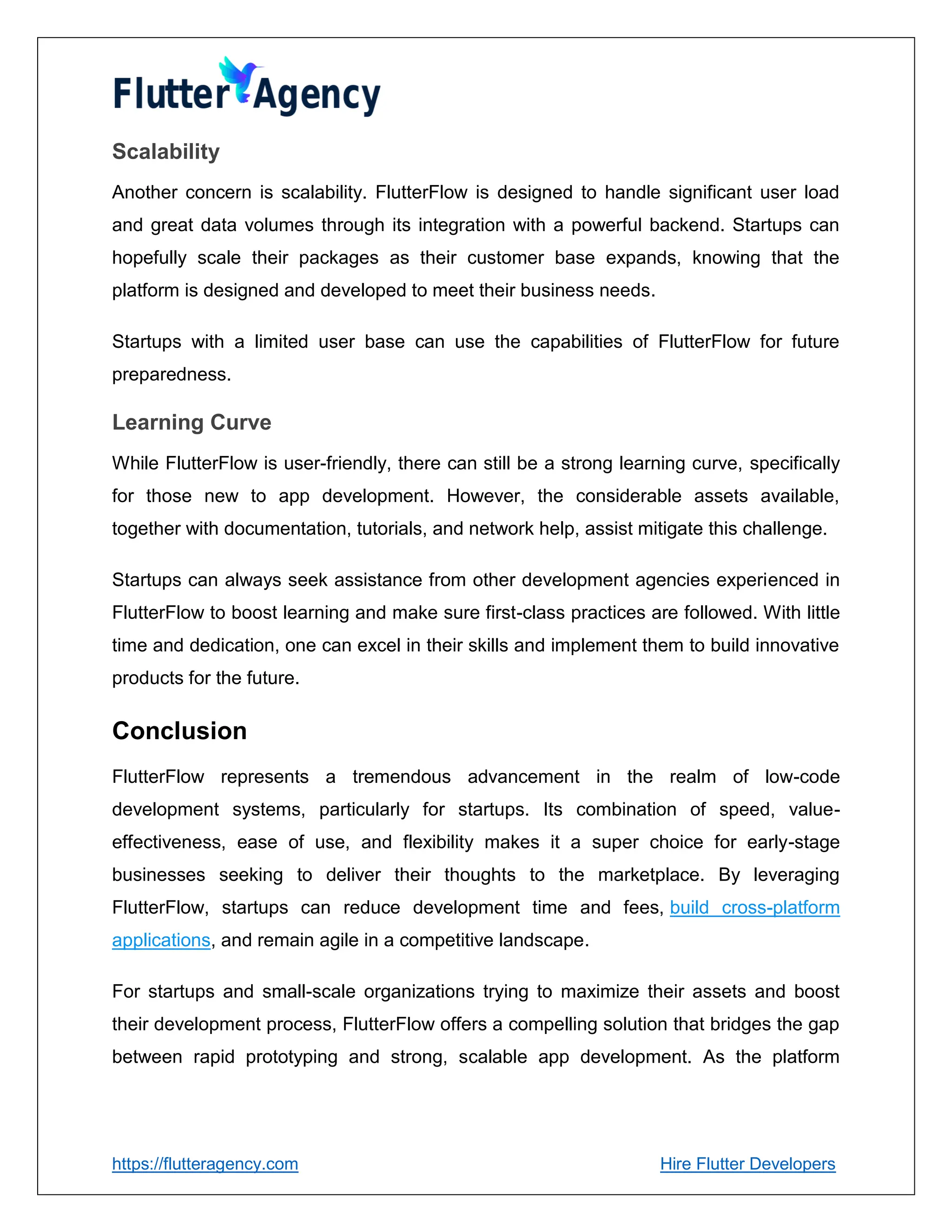 https://flutteragency.com Hire Flutter Developers
Scalability
Another concern is scalability. FlutterFlow is designed to handle significant user load
and great data volumes through its integration with a powerful backend. Startups can
hopefully scale their packages as their customer base expands, knowing that the
platform is designed and developed to meet their business needs.
Startups with a limited user base can use the capabilities of FlutterFlow for future
preparedness.
Learning Curve
While FlutterFlow is user-friendly, there can still be a strong learning curve, specifically
for those new to app development. However, the considerable assets available,
together with documentation, tutorials, and network help, assist mitigate this challenge.
Startups can always seek assistance from other development agencies experienced in
FlutterFlow to boost learning and make sure first-class practices are followed. With little
time and dedication, one can excel in their skills and implement them to build innovative
products for the future.
Conclusion
FlutterFlow represents a tremendous advancement in the realm of low-code
development systems, particularly for startups. Its combination of speed, value-
effectiveness, ease of use, and flexibility makes it a super choice for early-stage
businesses seeking to deliver their thoughts to the marketplace. By leveraging
FlutterFlow, startups can reduce development time and fees, build cross-platform
applications, and remain agile in a competitive landscape.
For startups and small-scale organizations trying to maximize their assets and boost
their development process, FlutterFlow offers a compelling solution that bridges the gap
between rapid prototyping and strong, scalable app development. As the platform
 