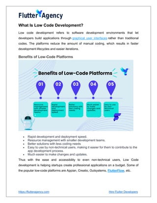 https://flutteragency.com Hire Flutter Developers
What Is Low Code Development?
Low code development refers to software development environments that let
developers build applications through graphical user interfaces rather than traditional
codes. The platforms reduce the amount of manual coding, which results in faster
development lifecycles and easier iterations.
Benefits of Low-Code Platforms
 Rapid development and deployment speed.
 Resource management with smaller development teams.
 Better solutions with less coding needs
 Easy to use by non-technical users, making it easier for them to contribute to the
app development process.
 Much easier to make changes and updates.
Thus with the ease and accessibility to even non-technical users, Low Code
development is helping startups create professional applications on a budget. Some of
the popular low-code platforms are Appian, Creatio, Outsystems, FlutterFlow, etc.
 