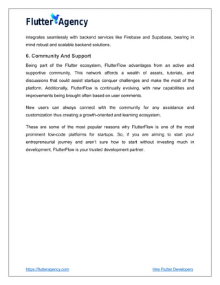 https://flutteragency.com Hire Flutter Developers
integrates seamlessly with backend services like Firebase and Supabase, bearing in
mind robust and scalable backend solutions.
6. Community And Support
Being part of the Flutter ecosystem, FlutterFlow advantages from an active and
supportive community. This network affords a wealth of assets, tutorials, and
discussions that could assist startups conquer challenges and make the most of the
platform. Additionally, FlutterFlow is continually evolving, with new capabilities and
improvements being brought often based on user comments.
New users can always connect with the community for any assistance and
customization thus creating a growth-oriented and learning ecosystem.
These are some of the most popular reasons why FlutterFlow is one of the most
prominent low-code platforms for startups. So, if you are aiming to start your
entrepreneurial journey and aren’t sure how to start without investing much in
development, FlutterFlow is your trusted development partner.
 