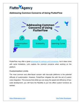 https://flutteragency.com Hire Flutter Developers
Addressing Common Concerns of Using FlutterFlow
FlutterFlow may offer a great advantage for startups and businesses, but it does come
with some limitations. Let’s explore the common concerns when working on the
platform.
Customization Limits
The most common and often-faced concern with low-code platforms is the potential
difficulty of customization. However, FlutterFlow mitigates this with the aid of custom
code integration. This ensures that whilst you can enjoy the speed and efficiency of low-
code development, you still have the flexibility to put into effect custom functions as
wanted.
 