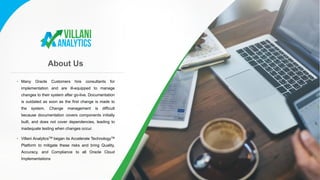 About Us
• Many Oracle Customers hire consultants for
implementation and are ill-equipped to manage
changes to their system after go-live. Documentation
is outdated as soon as the first change is made to
the system. Change management is difficult
because documentation covers components initially
built, and does not cover dependencies, leading to
inadequate testing when changes occur.
• Villani AnalyticsTM began its Accelerate TechnologyTM
Platform to mitigate these risks and bring Quality,
Accuracy, and Compliance to all Oracle Cloud
Implementations
 