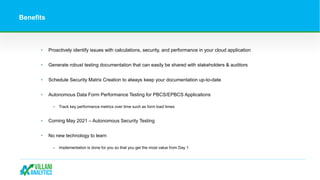 Benefits
• Proactively identify issues with calculations, security, and performance in your cloud application
• Generate robust testing documentation that can easily be shared with stakeholders & auditors
• Schedule Security Matrix Creation to always keep your documentation up-to-date
• Autonomous Data Form Performance Testing for PBCS/EPBCS Applications
‒ Track key performance metrics over time such as form load times
• Coming May 2021 – Autonomous Security Testing
• No new technology to learn
‒ Implementation is done for you so that you get the most value from Day 1
 