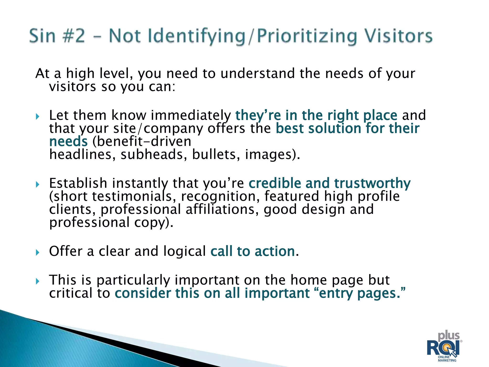 At a high level, you need to understand the needs of your
  visitors so you can:

   Let them know immediately they’re in the right place and
    that your site/company offers the best solution for their
    needs (benefit-driven
    headlines, subheads, bullets, images).

   Establish instantly that you’re credible and trustworthy
    (short testimonials, recognition, featured high profile
    clients, professional affiliations, good design and
    professional copy).

   Offer a clear and logical call to action.

   This is particularly important on the home page but
    critical to consider this on all important “entry pages.”
 
