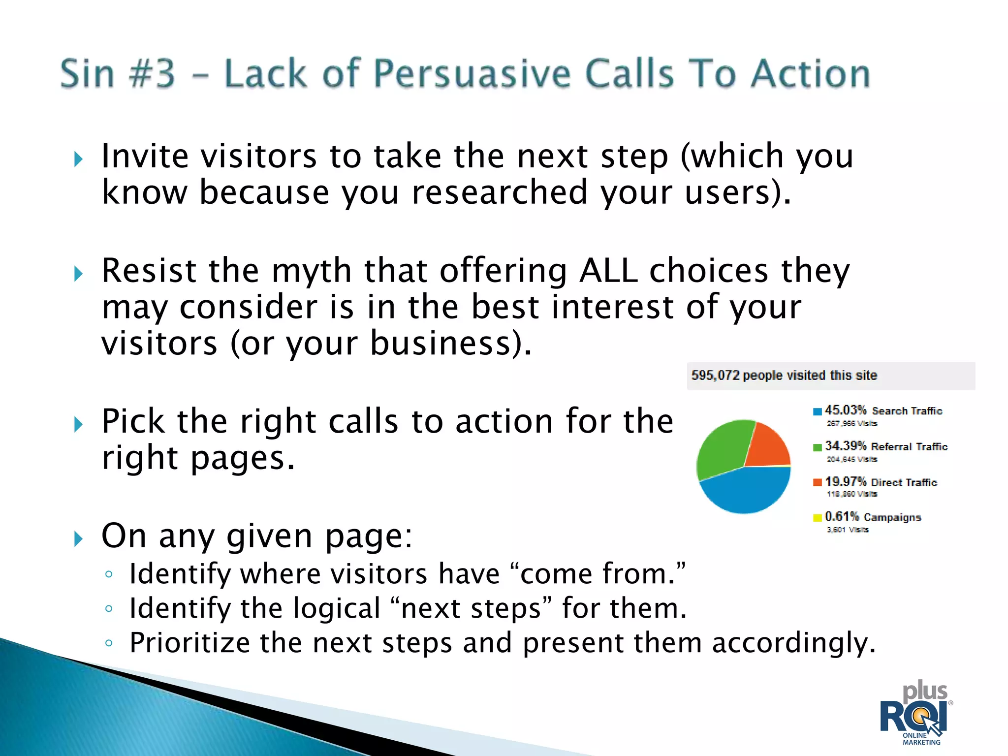    Invite visitors to take the next step (which you
    know because you researched your users).

   Resist the myth that offering ALL choices they
    may consider is in the best interest of your
    visitors (or your business).

   Pick the right calls to action for the
    right pages.

   On any given page:
    ◦ Identify where visitors have “come from.”
    ◦ Identify the logical “next steps” for them.
    ◦ Prioritize the next steps and present them accordingly.
 