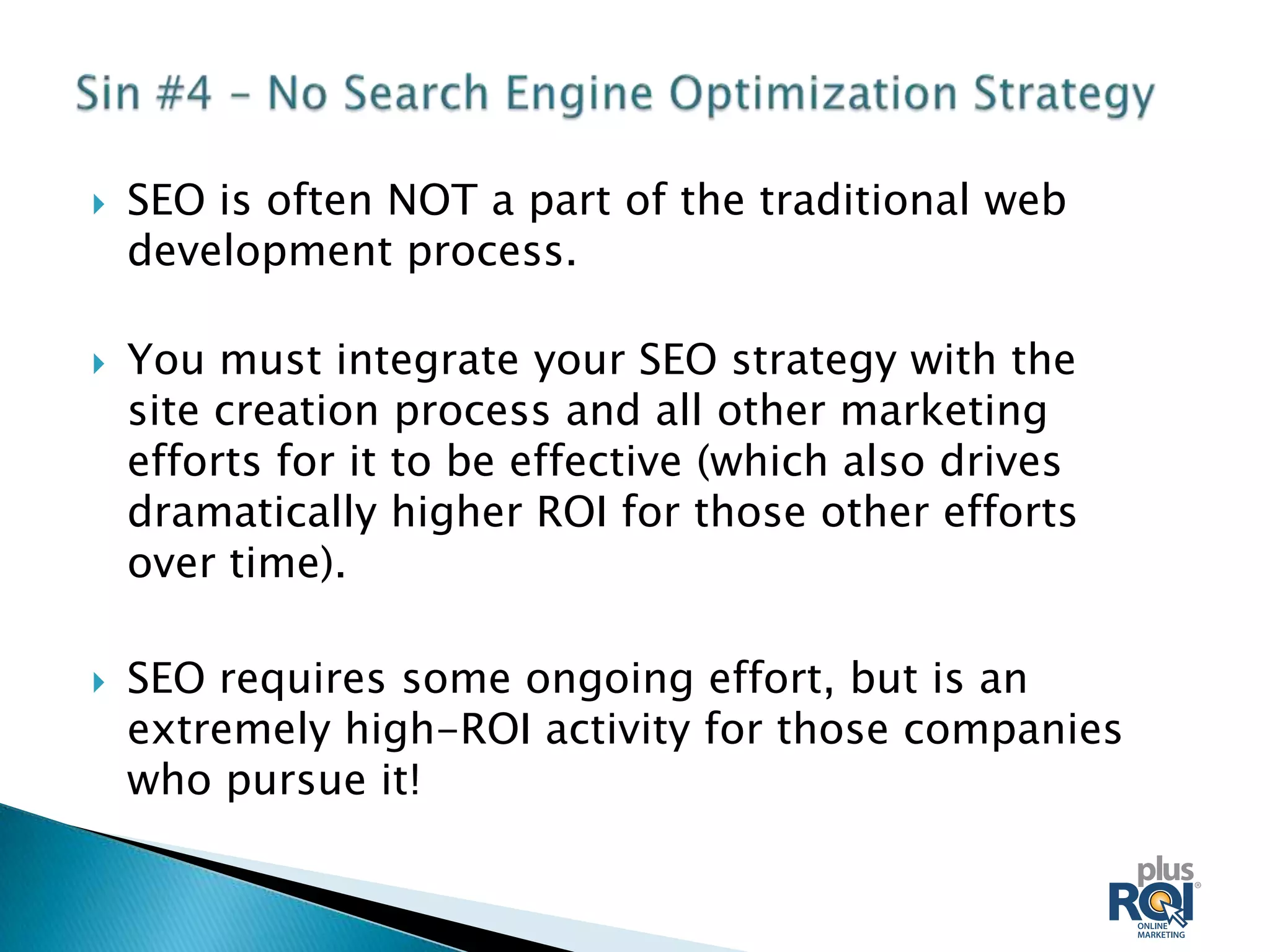    SEO is often NOT a part of the traditional web
    development process.

   You must integrate your SEO strategy with the
    site creation process and all other marketing
    efforts for it to be effective (which also drives
    dramatically higher ROI for those other efforts
    over time).

   SEO requires some ongoing effort, but is an
    extremely high-ROI activity for those companies
    who pursue it!
 