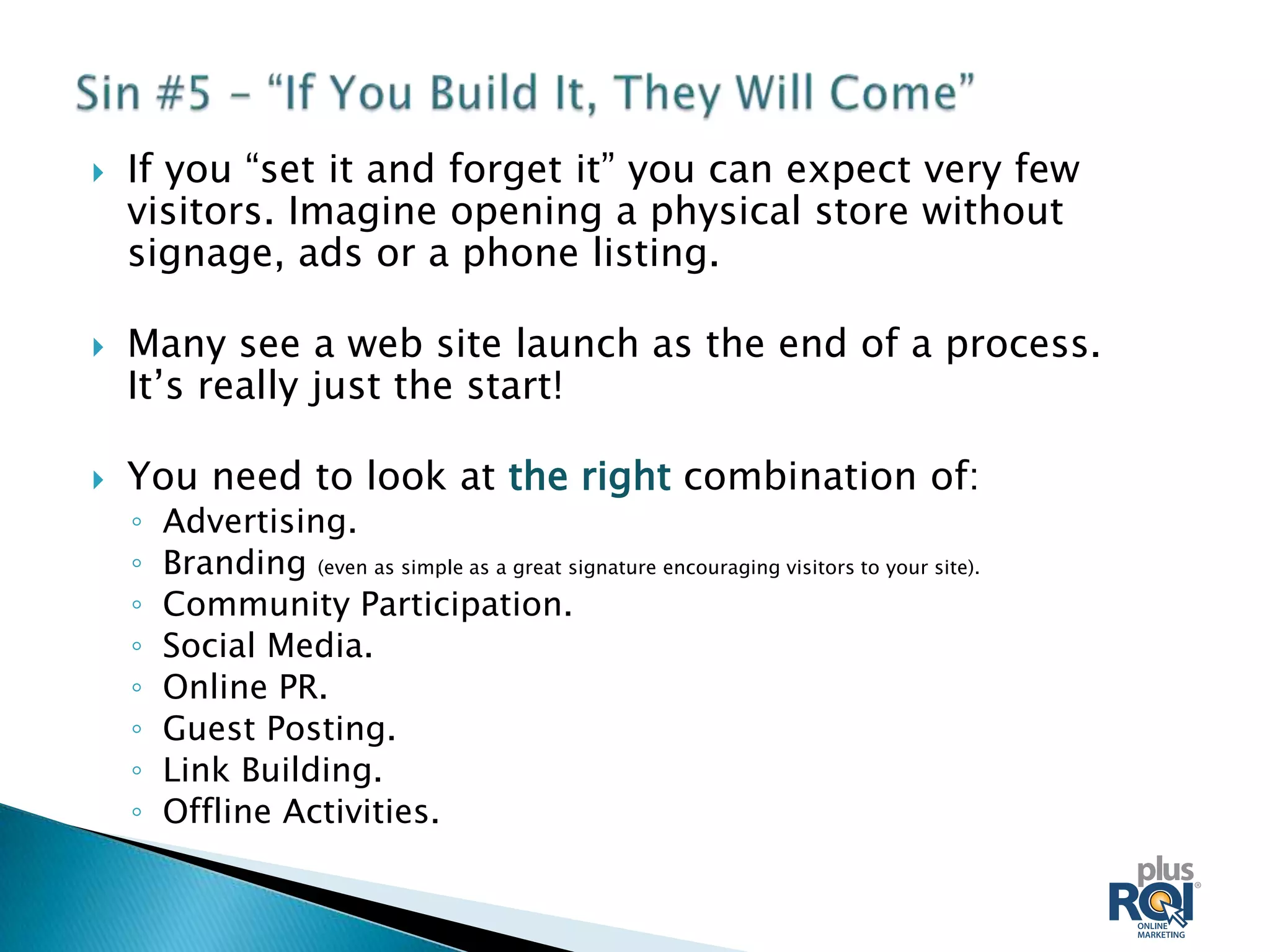    If you “set it and forget it” you can expect very few
    visitors. Imagine opening a physical store without
    signage, ads or a phone listing.

   Many see a web site launch as the end of a process.
    It’s really just the start!

   You need to look at the right combination of:
    ◦   Advertising.
    ◦   Branding (even as simple as a great signature encouraging visitors to your site).
    ◦   Community Participation.
    ◦   Social Media.
    ◦   Online PR.
    ◦   Guest Posting.
    ◦   Link Building.
    ◦   Offline Activities.
 