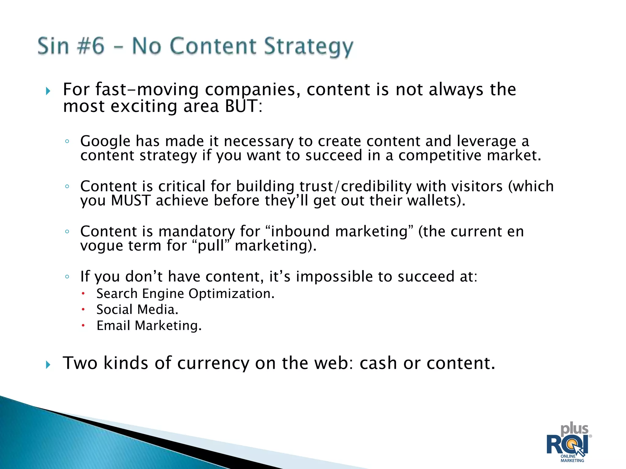    For fast-moving companies, content is not always the
    most exciting area BUT:
    ◦ Google has made it necessary to create content and leverage a
      content strategy if you want to succeed in a competitive market.

    ◦ Content is critical for building trust/credibility with visitors (which
      you MUST achieve before they’ll get out their wallets).

    ◦ Content is mandatory for “inbound marketing” (the current en
      vogue term for “pull” marketing).

    ◦ If you don’t have content, it’s impossible to succeed at:
       Search Engine Optimization.
       Social Media.
       Email Marketing.

   Two kinds of currency on the web: cash or content.
 