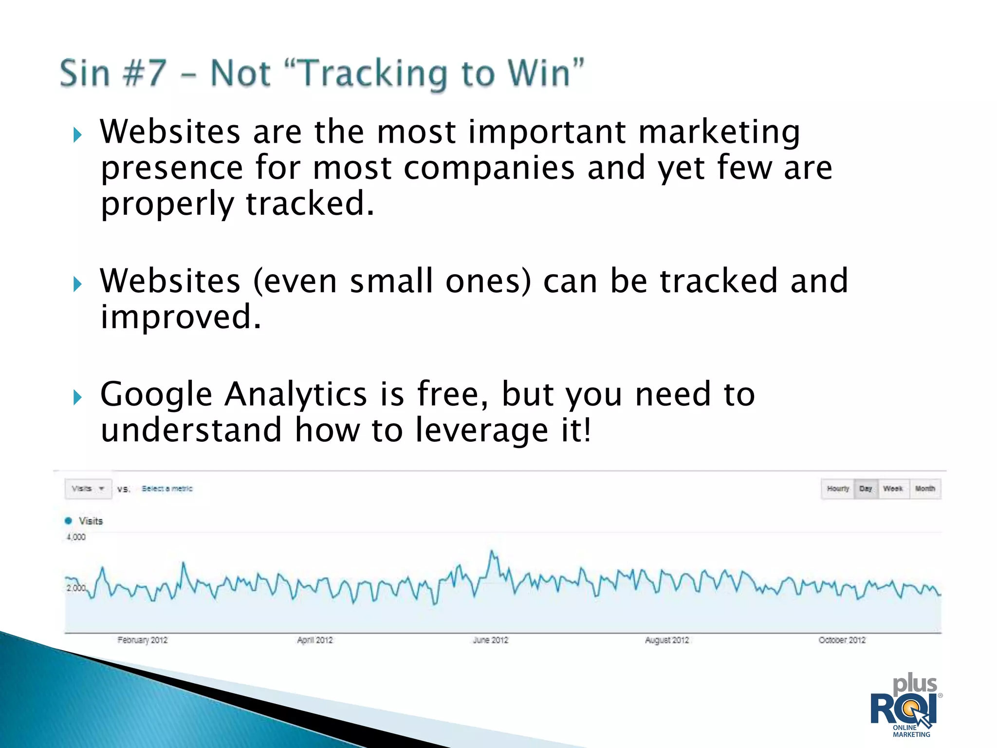    Websites are the most important marketing
    presence for most companies and yet few are
    properly tracked.

   Websites (even small ones) can be tracked and
    improved.

   Google Analytics is free, but you need to
    understand how to leverage it!
 