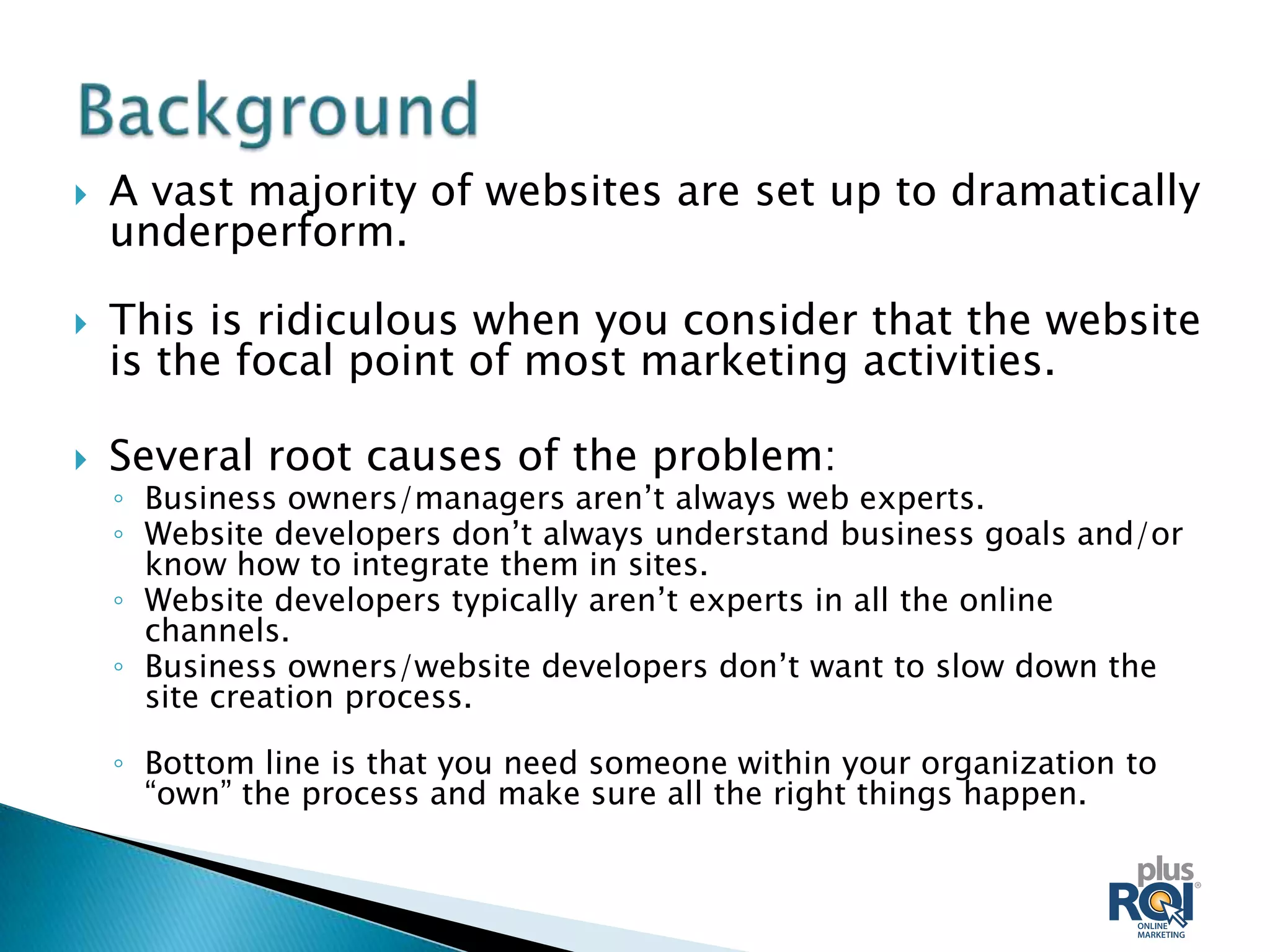    A vast majority of websites are set up to dramatically
    underperform.

   This is ridiculous when you consider that the website
    is the focal point of most marketing activities.

   Several root causes of the problem:
    ◦ Business owners/managers aren’t always web experts.
    ◦ Website developers don’t always understand business goals and/or
      know how to integrate them in sites.
    ◦ Website developers typically aren’t experts in all the online
      channels.
    ◦ Business owners/website developers don’t want to slow down the
      site creation process.

    ◦ Bottom line is that you need someone within your organization to
      “own” the process and make sure all the right things happen.
 