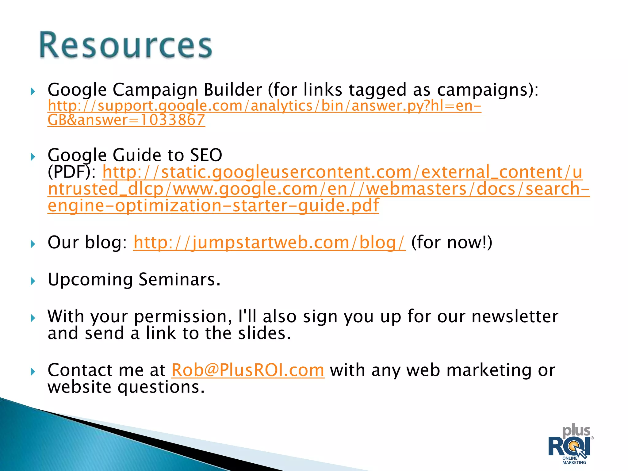    Google Campaign Builder (for links tagged as campaigns):
    http://support.google.com/analytics/bin/answer.py?hl=en-
    GB&answer=1033867

   Google Guide to SEO
    (PDF): http://static.googleusercontent.com/external_content/u
    ntrusted_dlcp/www.google.com/en//webmasters/docs/search-
    engine-optimization-starter-guide.pdf

   Our blog: http://jumpstartweb.com/blog/ (for now!)

   Upcoming Seminars.

   With your permission, I'll also sign you up for our newsletter
    and send a link to the slides.

   Contact me at Rob@PlusROI.com with any web marketing or
    website questions.
 