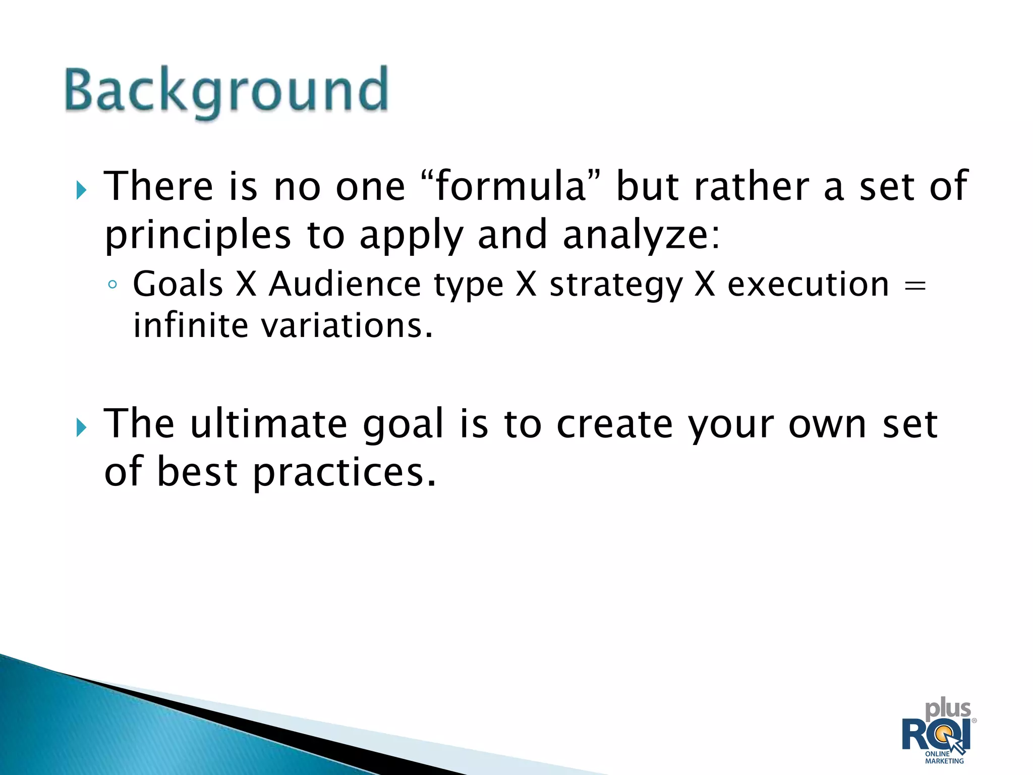    There is no one “formula” but rather a set of
    principles to apply and analyze:
    ◦ Goals X Audience type X strategy X execution =
      infinite variations.

   The ultimate goal is to create your own set
    of best practices.
 