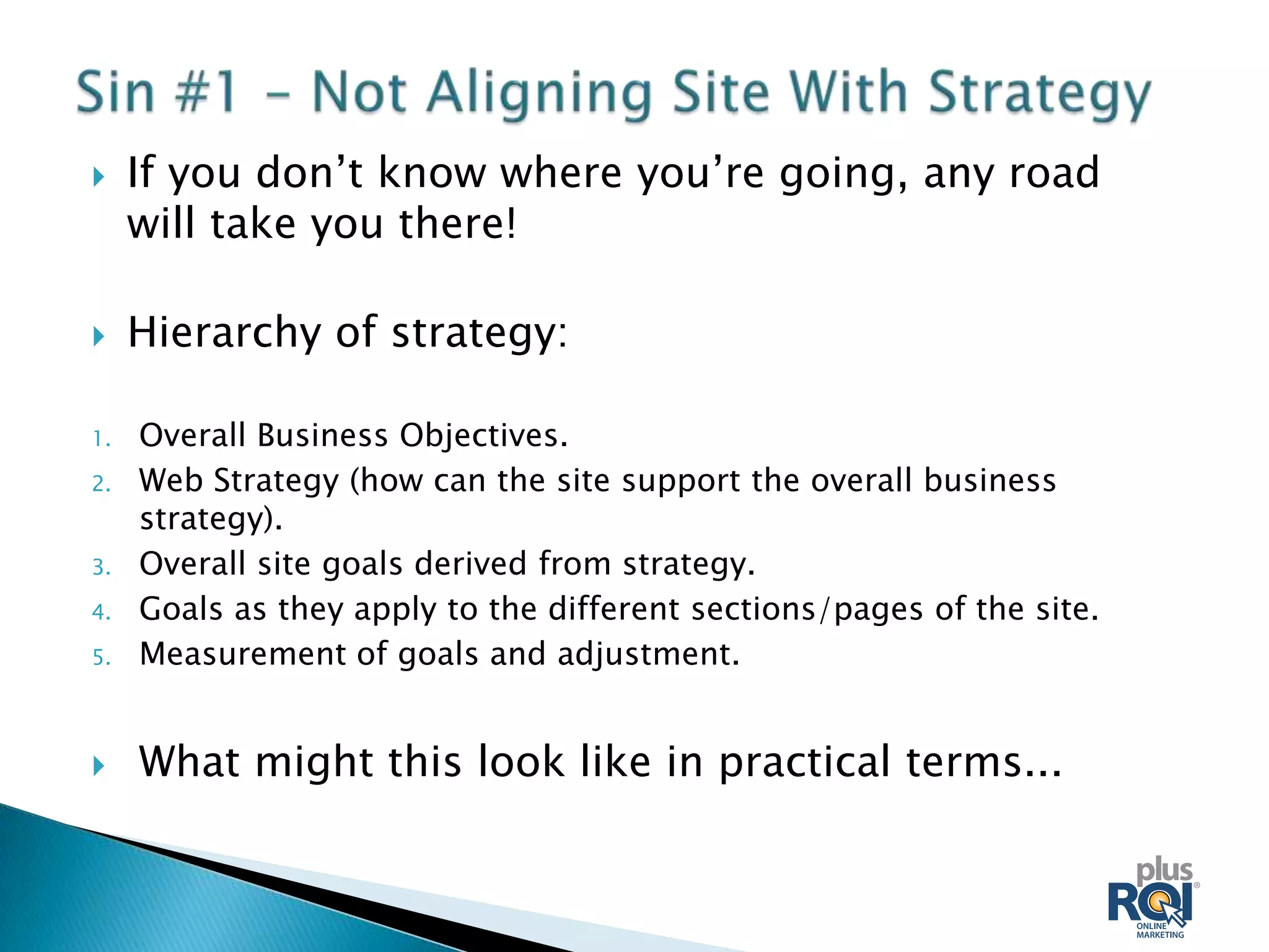     If you don’t know where you’re going, any road
     will take you there!

    Hierarchy of strategy:

1.   Overall Business Objectives.
2.   Web Strategy (how can the site support the overall business
     strategy).
3.   Overall site goals derived from strategy.
4.   Goals as they apply to the different sections/pages of the site.
5.   Measurement of goals and adjustment.


    What might this look like in practical terms...
 