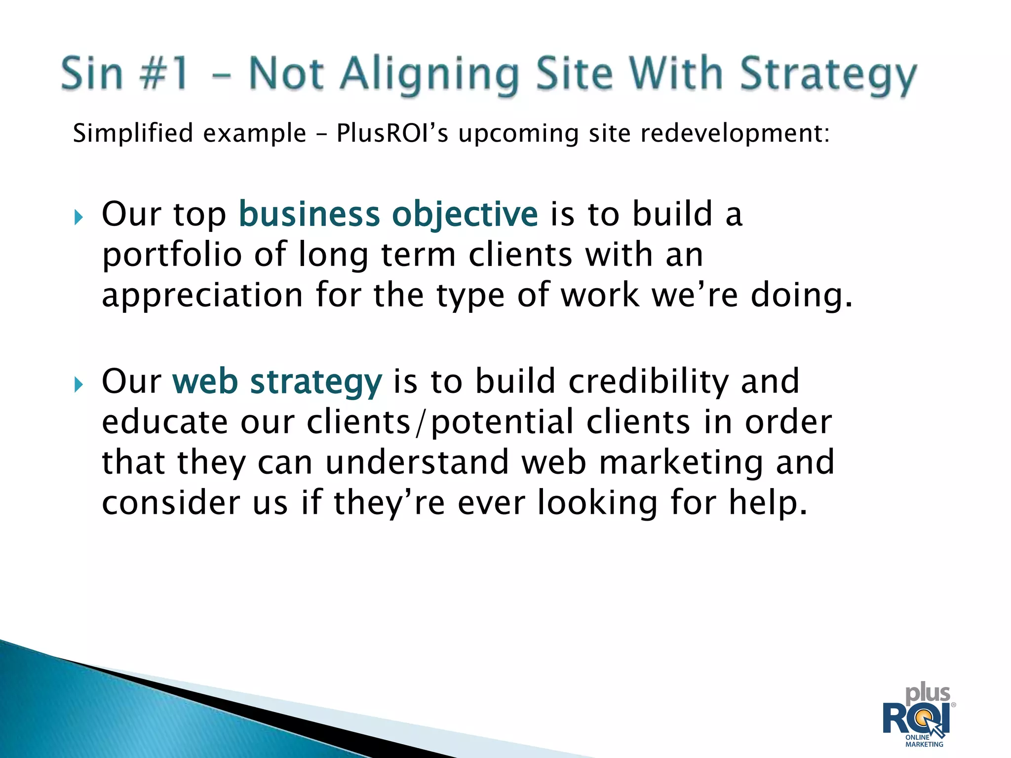 Simplified example – PlusROI’s upcoming site redevelopment:


   Our top business objective is to build a
    portfolio of long term clients with an
    appreciation for the type of work we’re doing.

   Our web strategy is to build credibility and
    educate our clients/potential clients in order
    that they can understand web marketing and
    consider us if they’re ever looking for help.
 