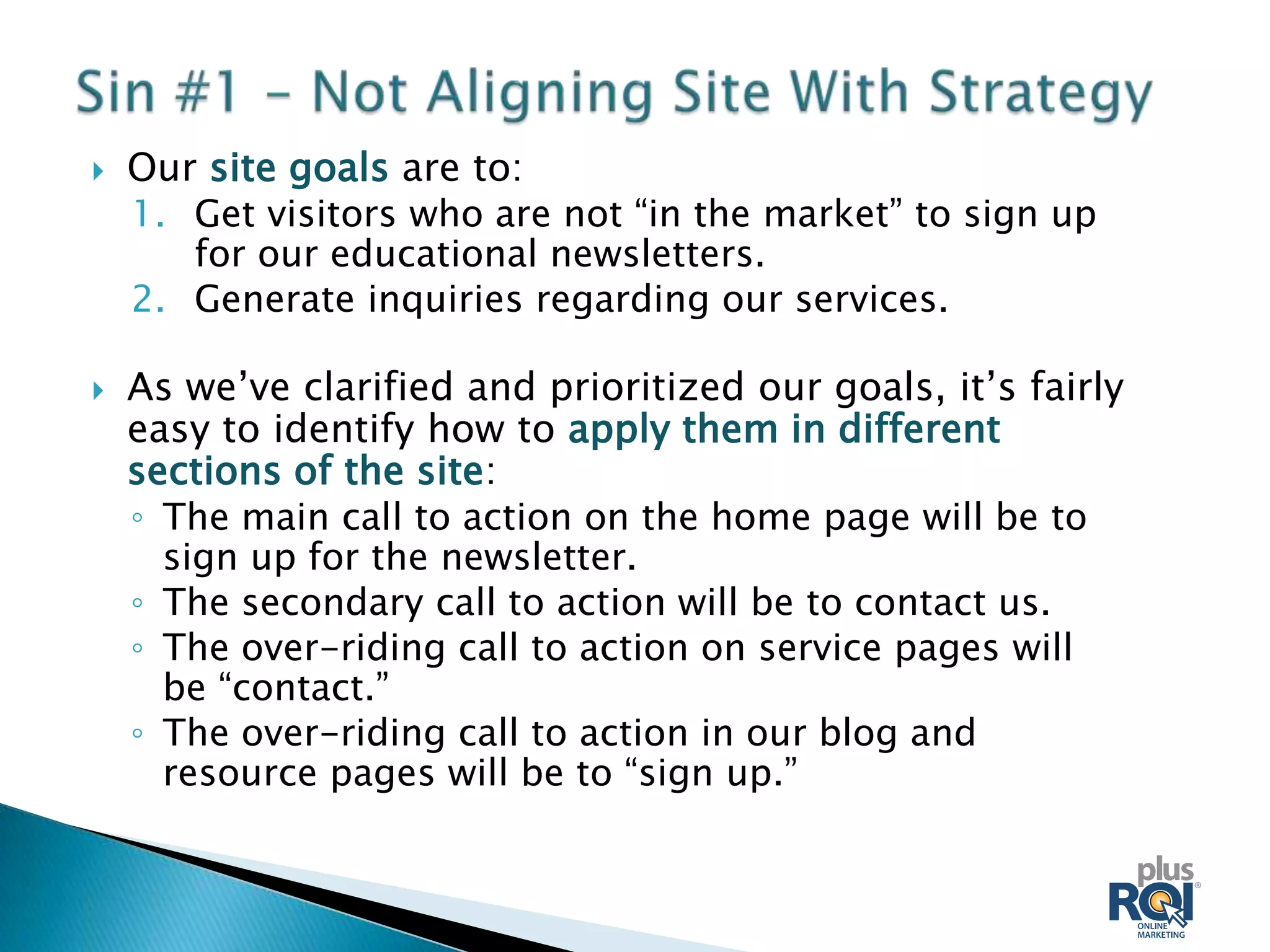    Our site goals are to:
    1. Get visitors who are not “in the market” to sign up
       for our educational newsletters.
    2. Generate inquiries regarding our services.

   As we’ve clarified and prioritized our goals, it’s fairly
    easy to identify how to apply them in different
    sections of the site:
    ◦ The main call to action on the home page will be to
      sign up for the newsletter.
    ◦ The secondary call to action will be to contact us.
    ◦ The over-riding call to action on service pages will
      be “contact.”
    ◦ The over-riding call to action in our blog and
      resource pages will be to “sign up.”
 