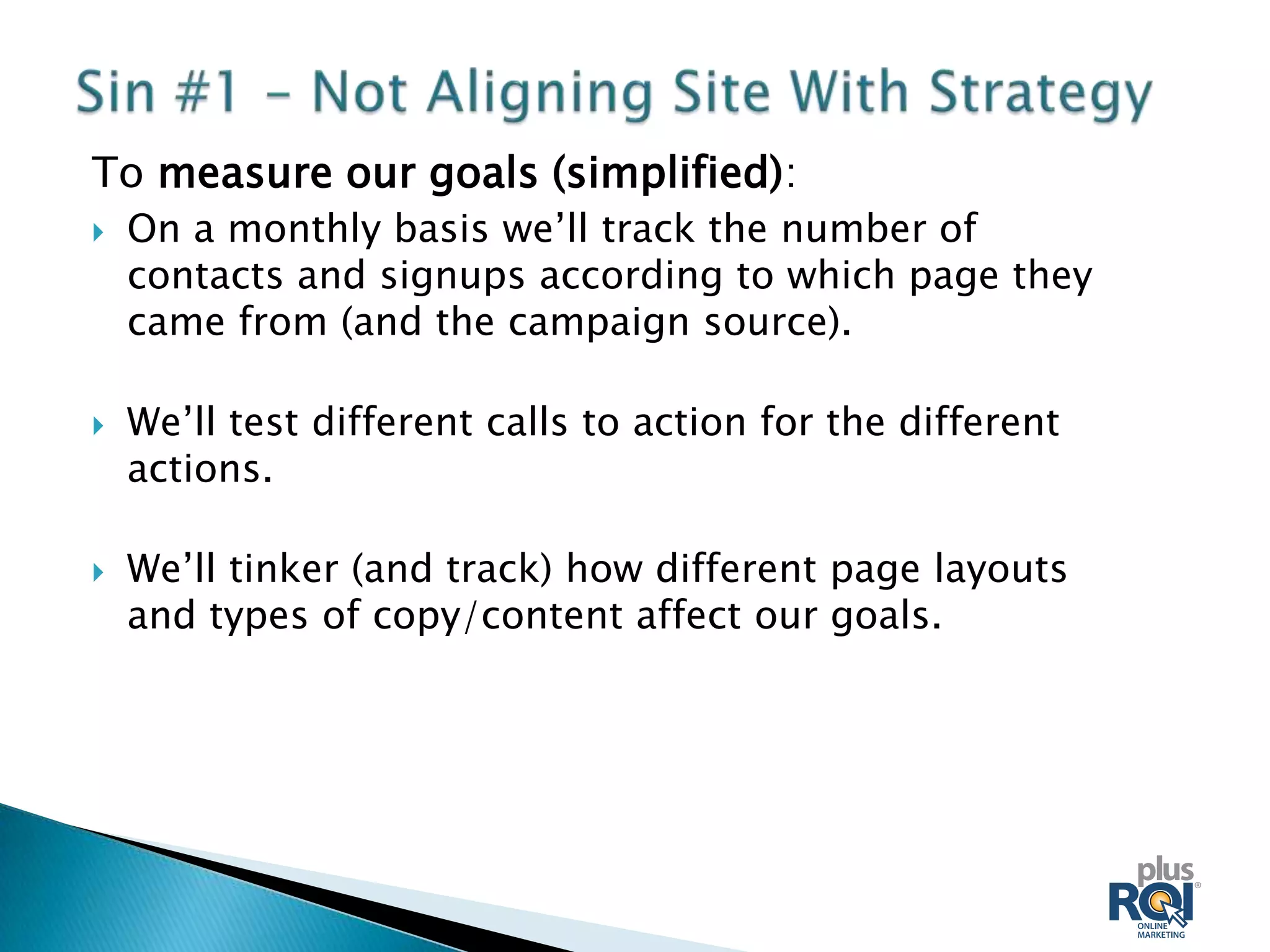 To measure our goals (simplified):
   On a monthly basis we’ll track the number of
    contacts and signups according to which page they
    came from (and the campaign source).

   We’ll test different calls to action for the different
    actions.

   We’ll tinker (and track) how different page layouts
    and types of copy/content affect our goals.
 