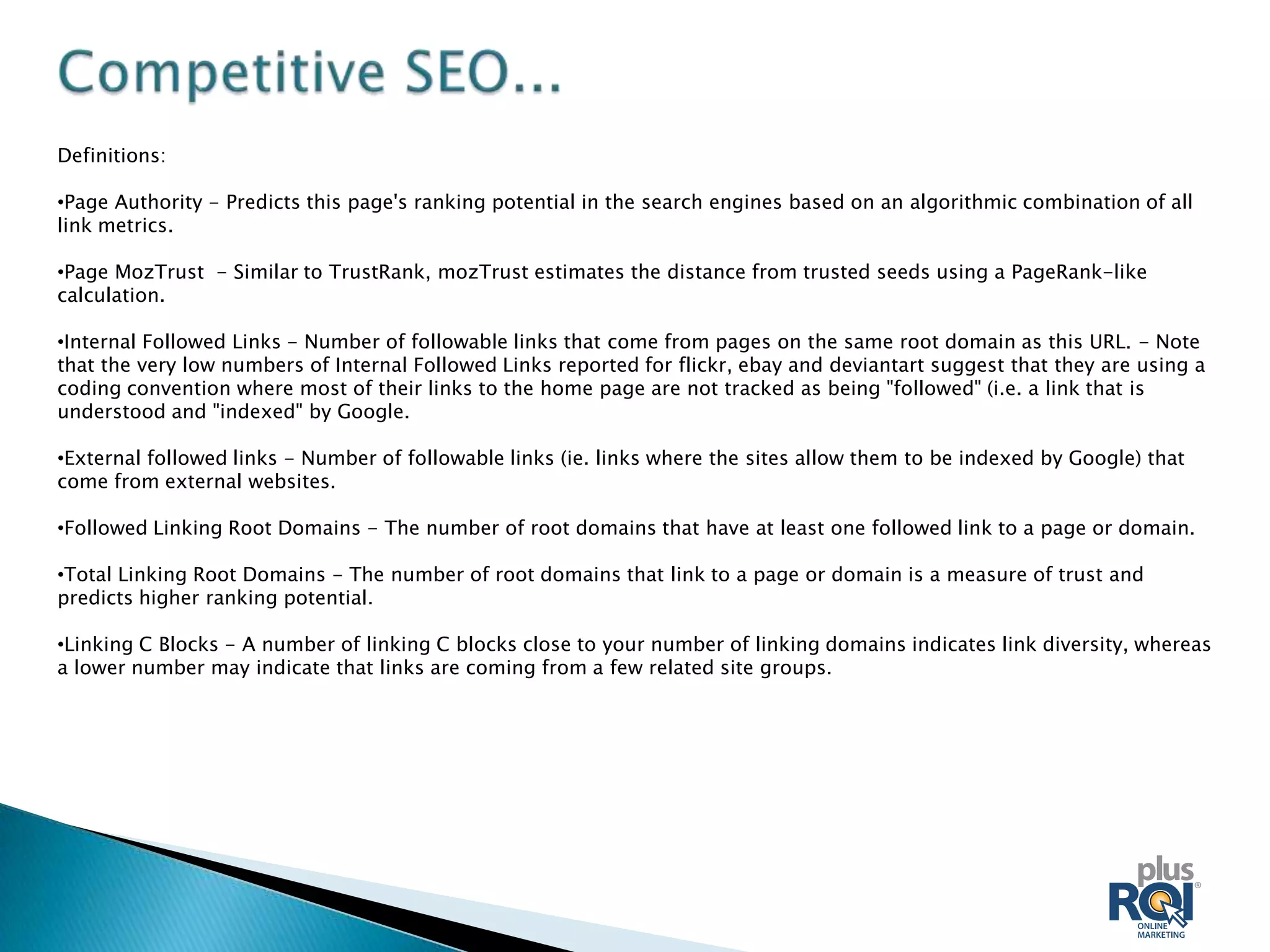 Definitions:

•Page Authority - Predicts this page's ranking potential in the search engines based on an algorithmic combination of all
link metrics.

•Page MozTrust - Similar to TrustRank, mozTrust estimates the distance from trusted seeds using a PageRank-like
calculation.

•Internal Followed Links - Number of followable links that come from pages on the same root domain as this URL. - Note
that the very low numbers of Internal Followed Links reported for flickr, ebay and deviantart suggest that they are using a
coding convention where most of their links to the home page are not tracked as being "followed" (i.e. a link that is
understood and "indexed" by Google.

•External followed links - Number of followable links (ie. links where the sites allow them to be indexed by Google) that
come from external websites.

•Followed Linking Root Domains - The number of root domains that have at least one followed link to a page or domain.

•Total Linking Root Domains - The number of root domains that link to a page or domain is a measure of trust and
predicts higher ranking potential.

•Linking C Blocks - A number of linking C blocks close to your number of linking domains indicates link diversity, whereas
a lower number may indicate that links are coming from a few related site groups.
 