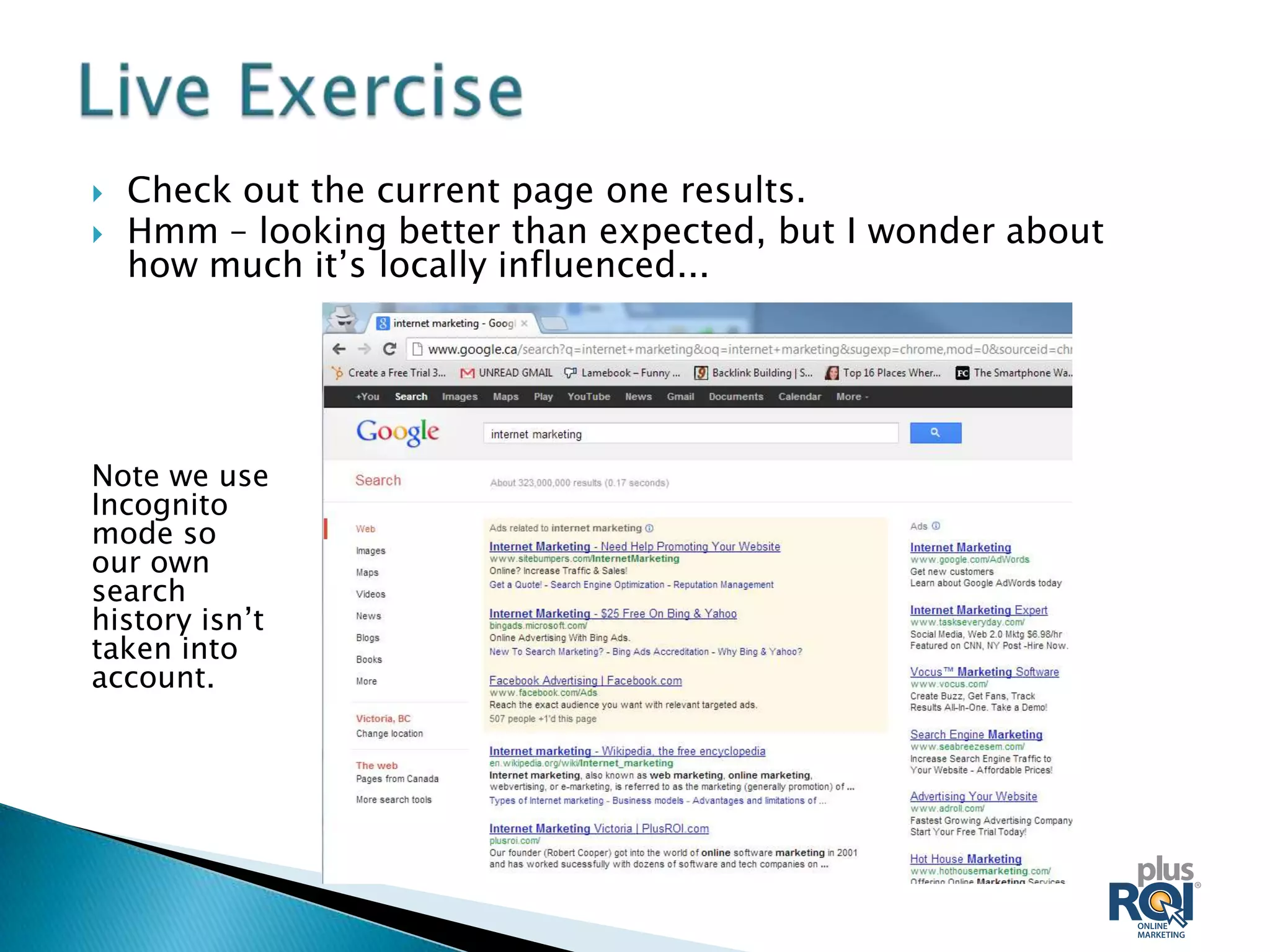    Check out the current page one results.
   Hmm – looking better than expected, but I wonder about
    how much it’s locally influenced...




Note we use
Incognito
mode so
our own
search
history isn’t
taken into
account.
 
