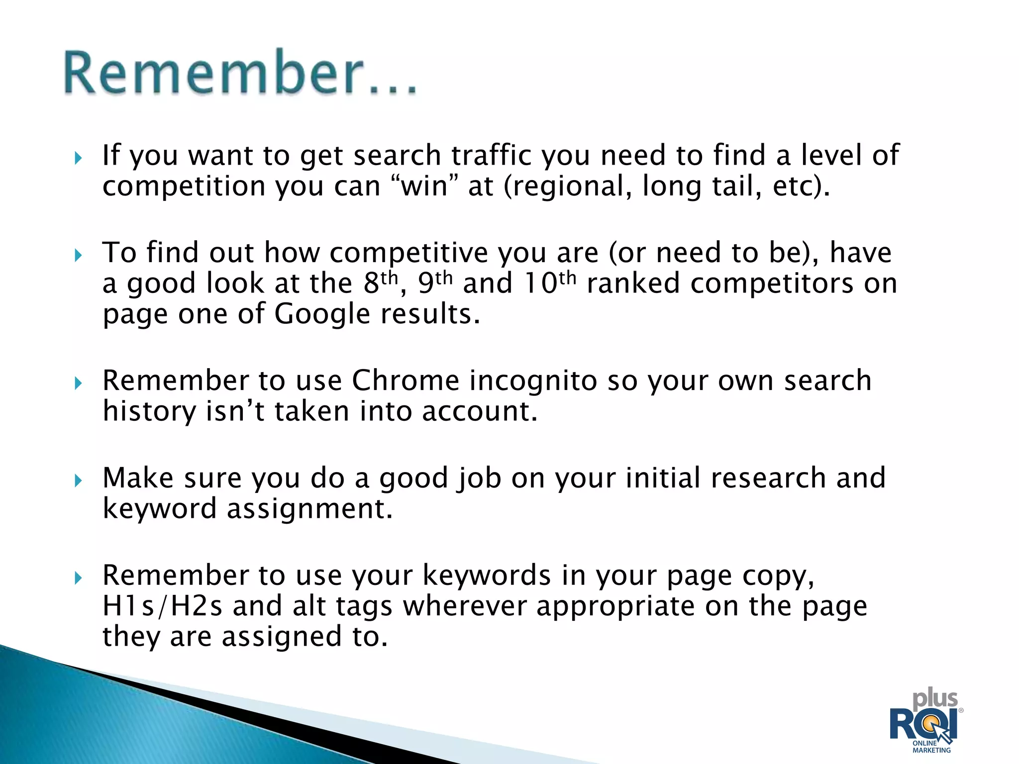   If you want to get search traffic you need to find a level of
    competition you can “win” at (regional, long tail, etc).

   To find out how competitive you are (or need to be), have
    a good look at the 8th, 9th and 10th ranked competitors on
    page one of Google results.

   Remember to use Chrome incognito so your own search
    history isn’t taken into account.

   Make sure you do a good job on your initial research and
    keyword assignment.

   Remember to use your keywords in your page copy,
    H1s/H2s and alt tags wherever appropriate on the page
    they are assigned to.
 