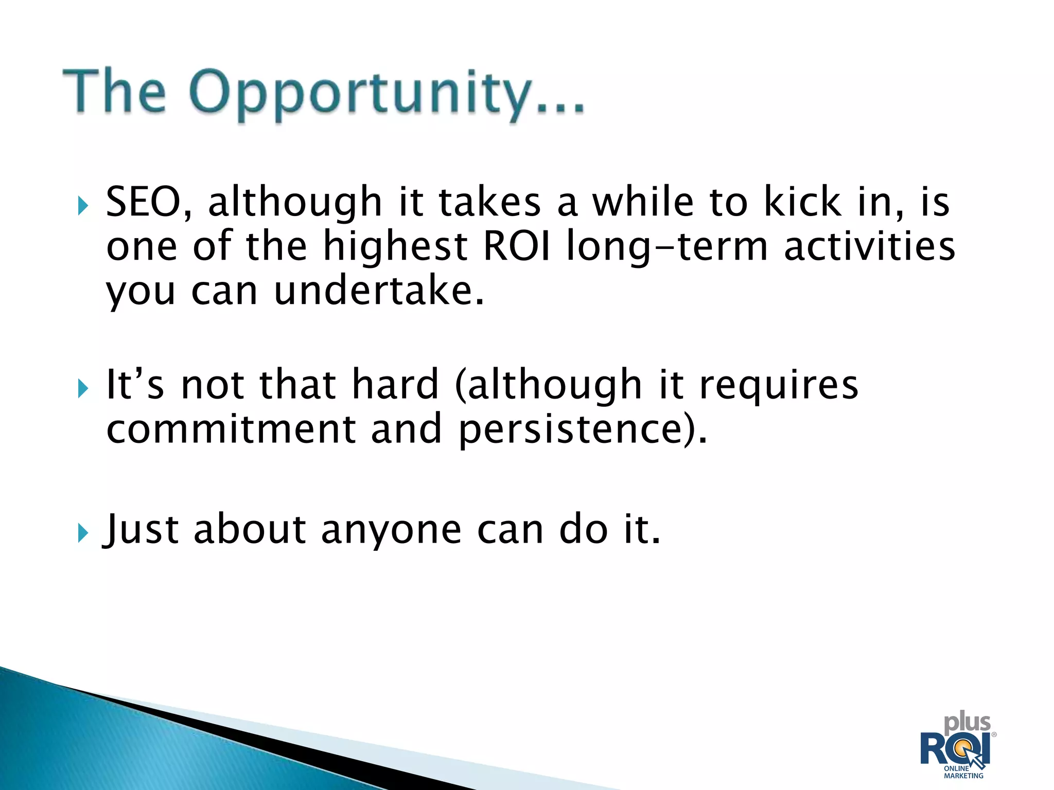    SEO, although it takes a while to kick in, is
    one of the highest ROI long-term activities
    you can undertake.

   It’s not that hard (although it requires
    commitment and persistence).

   Just about anyone can do it.
 