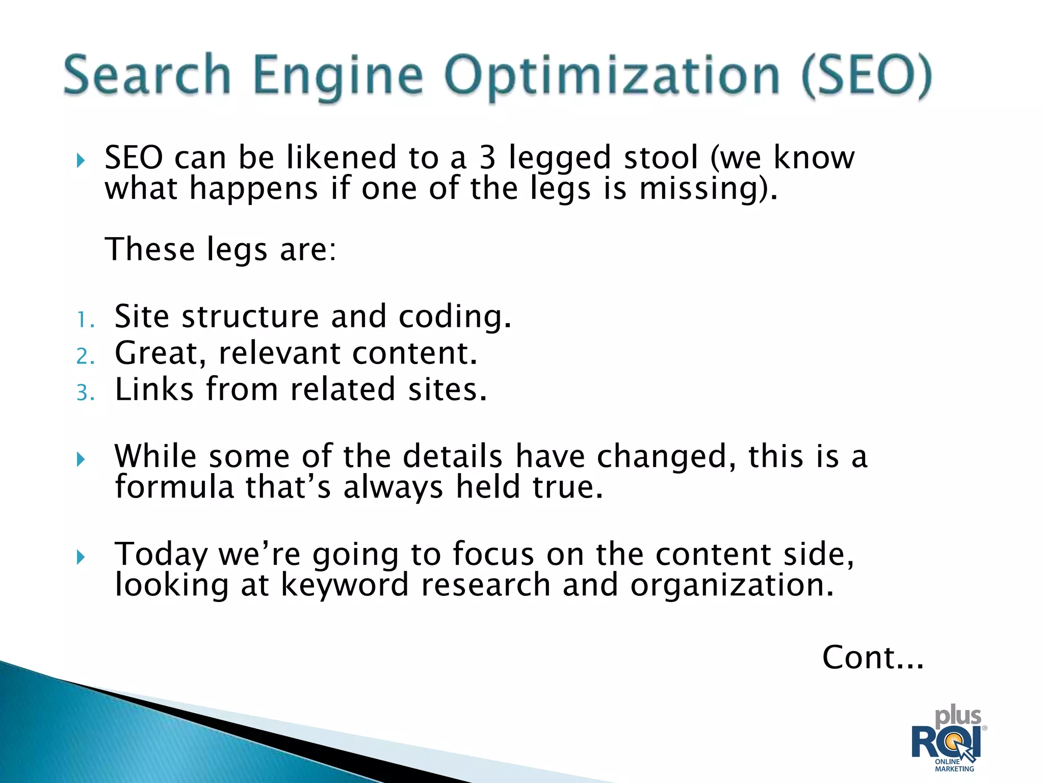     SEO can be likened to a 3 legged stool (we know
     what happens if one of the legs is missing).
     These legs are:

1.   Site structure and coding.
2.   Great, relevant content.
3.   Links from related sites.

    While some of the details have changed, this is a
     formula that’s always held true.

    Today we’re going to focus on the content side,
     looking at keyword research and organization.

                                                  Cont...
 