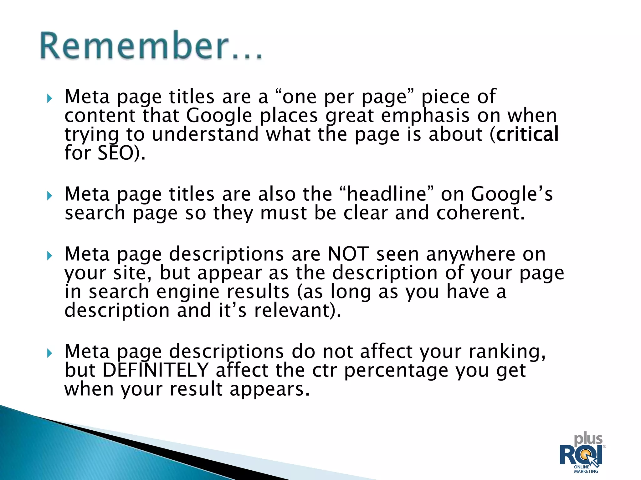    Meta page titles are a “one per page” piece of
    content that Google places great emphasis on when
    trying to understand what the page is about (critical
    for SEO).

   Meta page titles are also the “headline” on Google’s
    search page so they must be clear and coherent.

   Meta page descriptions are NOT seen anywhere on
    your site, but appear as the description of your page
    in search engine results (as long as you have a
    description and it’s relevant).

   Meta page descriptions do not affect your ranking,
    but DEFINITELY affect the ctr percentage you get
    when your result appears.
 