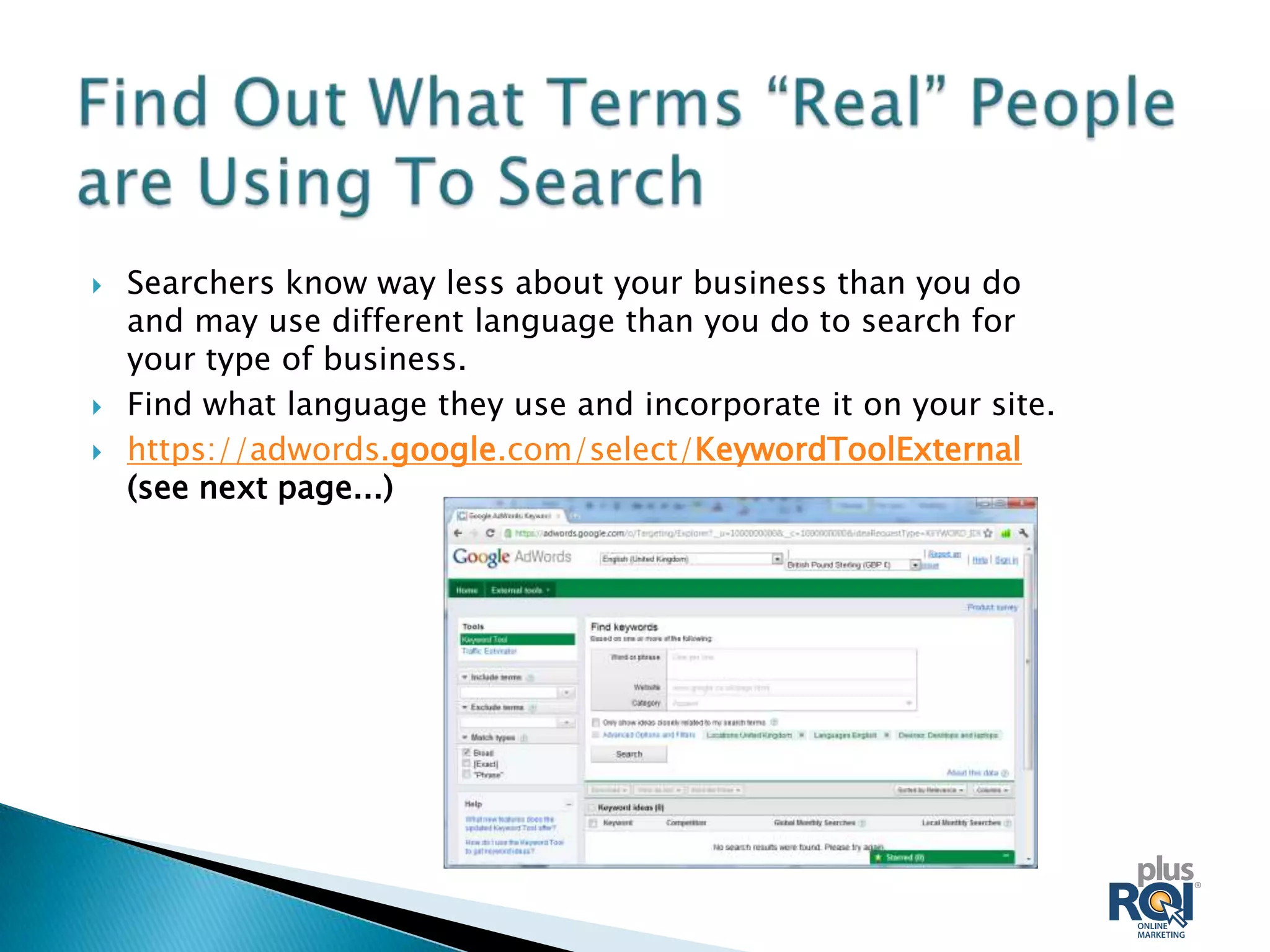    Searchers know way less about your business than you do
    and may use different language than you do to search for
    your type of business.
   Find what language they use and incorporate it on your site.
   https://adwords.google.com/select/KeywordToolExternal
    (see next page...)
 