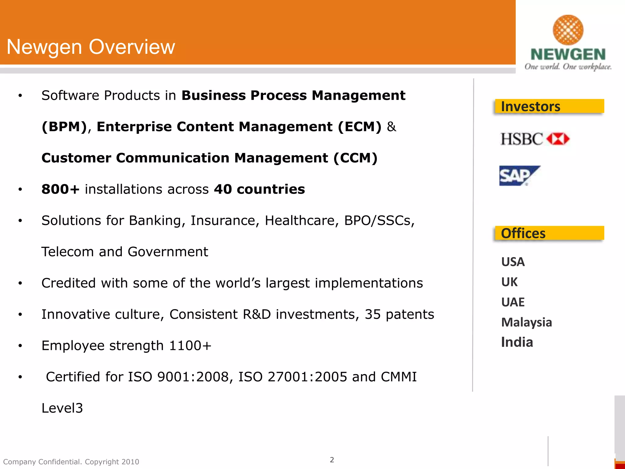 Newgen Overview

   •      Software Products in Business Process Management
                                                                       Investors
          (BPM), Enterprise Content Management (ECM) &

          Customer Communication Management (CCM)

   •      800+ installations across 40 countries

   •      Solutions for Banking, Insurance, Healthcare, BPO/SSCs,
                                                                       Offices
          Telecom and Government
                                                                       USA
   •      Credited with some of the world’s largest implementations    UK
                                                                       UAE
   •      Innovative culture, Consistent R&D investments, 35 patents
                                                                       Malaysia
   •      Employee strength 1100+                                      India

   •       Certified for ISO 9001:2008, ISO 27001:2005 and CMMI

          Level3


Company Confidential. Copyright 2010                 2
 