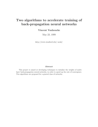 Two algorithms to accelerate training of
back-propagation neural networks
Vincent Vanhoucke
May 23, 1999
http://www.stanford.edu/ nouk/
Abstract
This project is aimed at developing techniques to initialize the weights of multi-
layer back-propagation neural networks, in order to speed up the rate of convergence.
Two algorithms are proposed for a general class of networks.
 