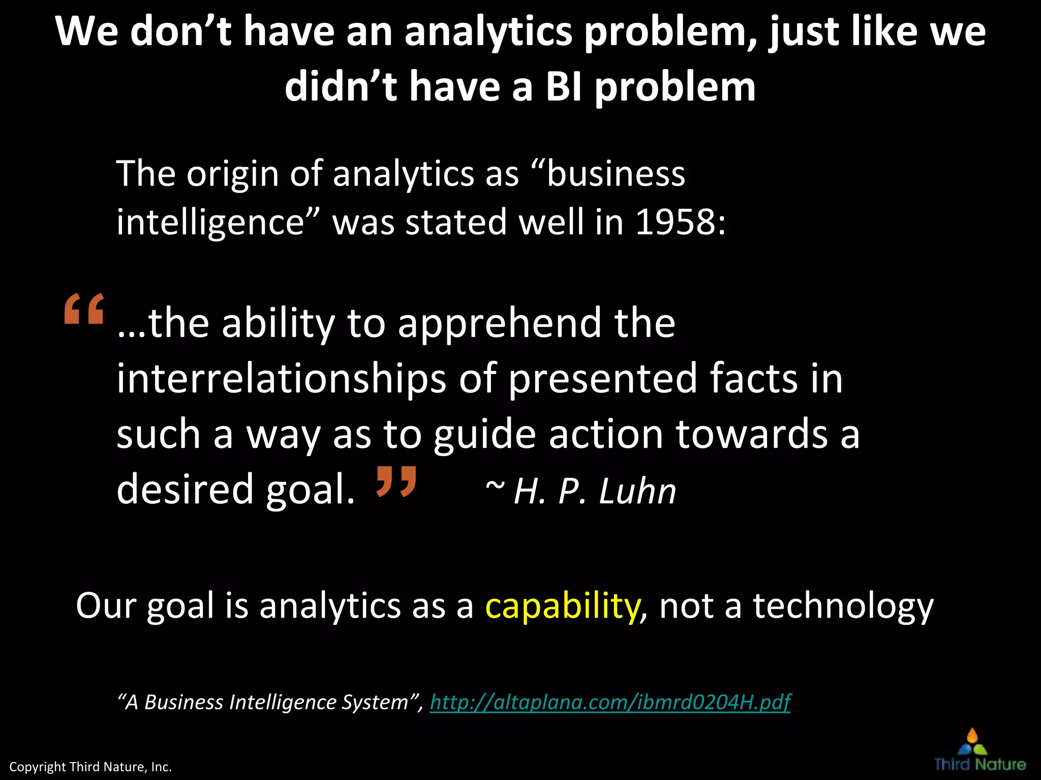 Copyright Third Nature, Inc.
We don’t have an analytics problem, just like we
didn’t have a BI problem
The origin of analytics as “business
intelligence” was stated well in 1958:
…the ability to apprehend the
interrelationships of presented facts in
such a way as to guide action towards a
desired goal. ~ H. P. Luhn
“A Business Intelligence System”, http://altaplana.com/ibmrd0204H.pdf
”
“
Our goal is analytics as a capability, not a technology
 
