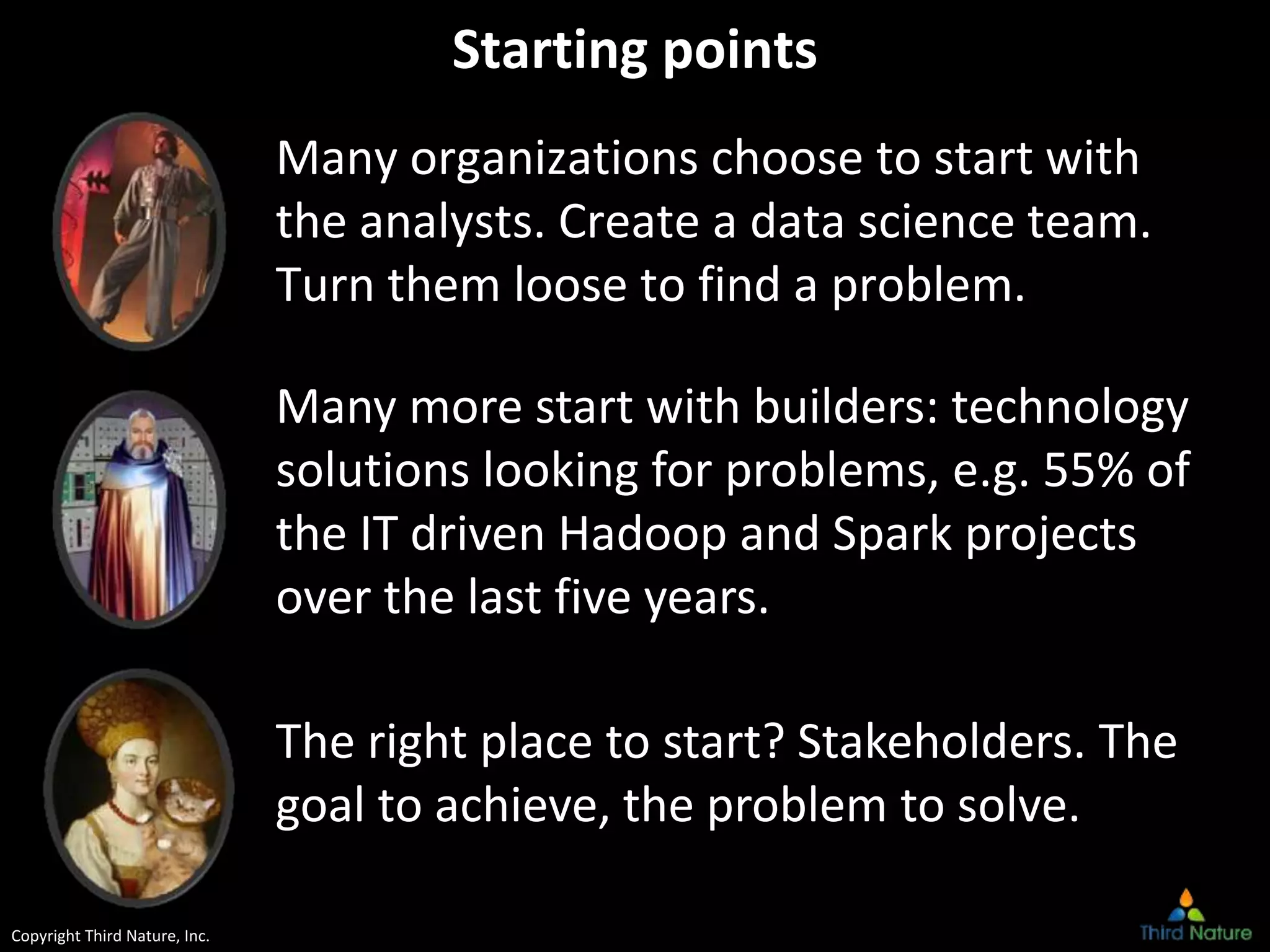 Copyright Third Nature, Inc.
Starting points
Many organizations choose to start with
the analysts. Create a data science team.
Turn them loose to find a problem.
Many more start with builders: technology
solutions looking for problems, e.g. 55% of
the IT driven Hadoop and Spark projects
over the last five years.
The right place to start? Stakeholders. The
goal to achieve, the problem to solve.
 