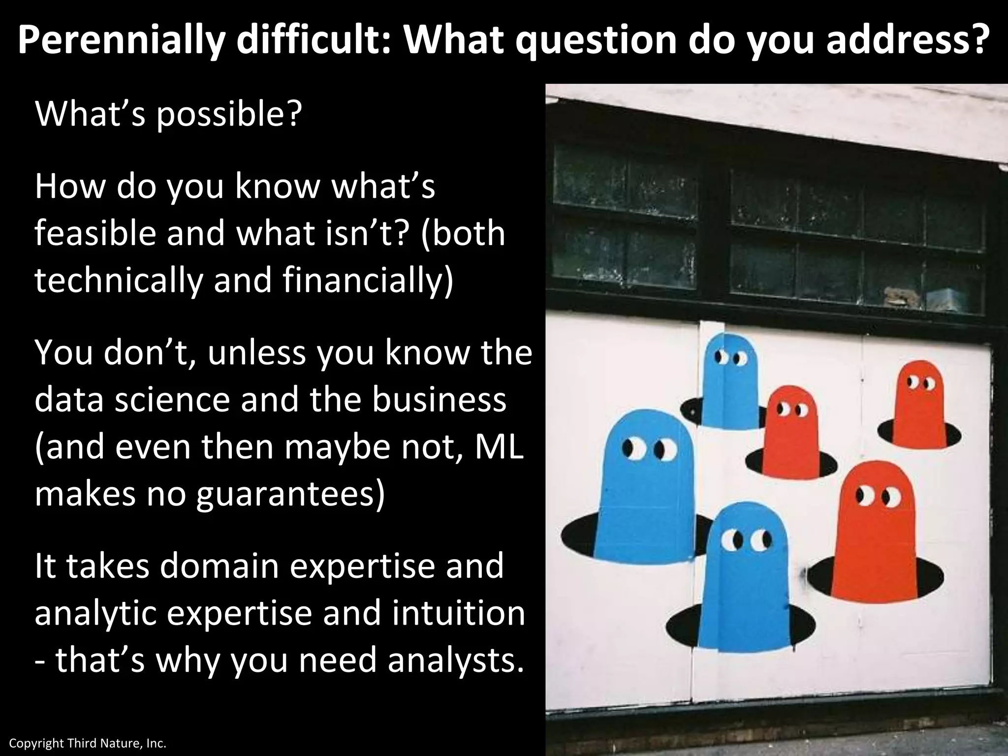 Copyright Third Nature, Inc.
Perennially difficult: What question do you address?
What’s possible?
How do you know what’s
feasible and what isn’t? (both
technically and financially)
You don’t, unless you know the
data science and the business
(and even then maybe not, ML
makes no guarantees)
It takes domain expertise and
analytic expertise and intuition
- that’s why you need analysts.
 