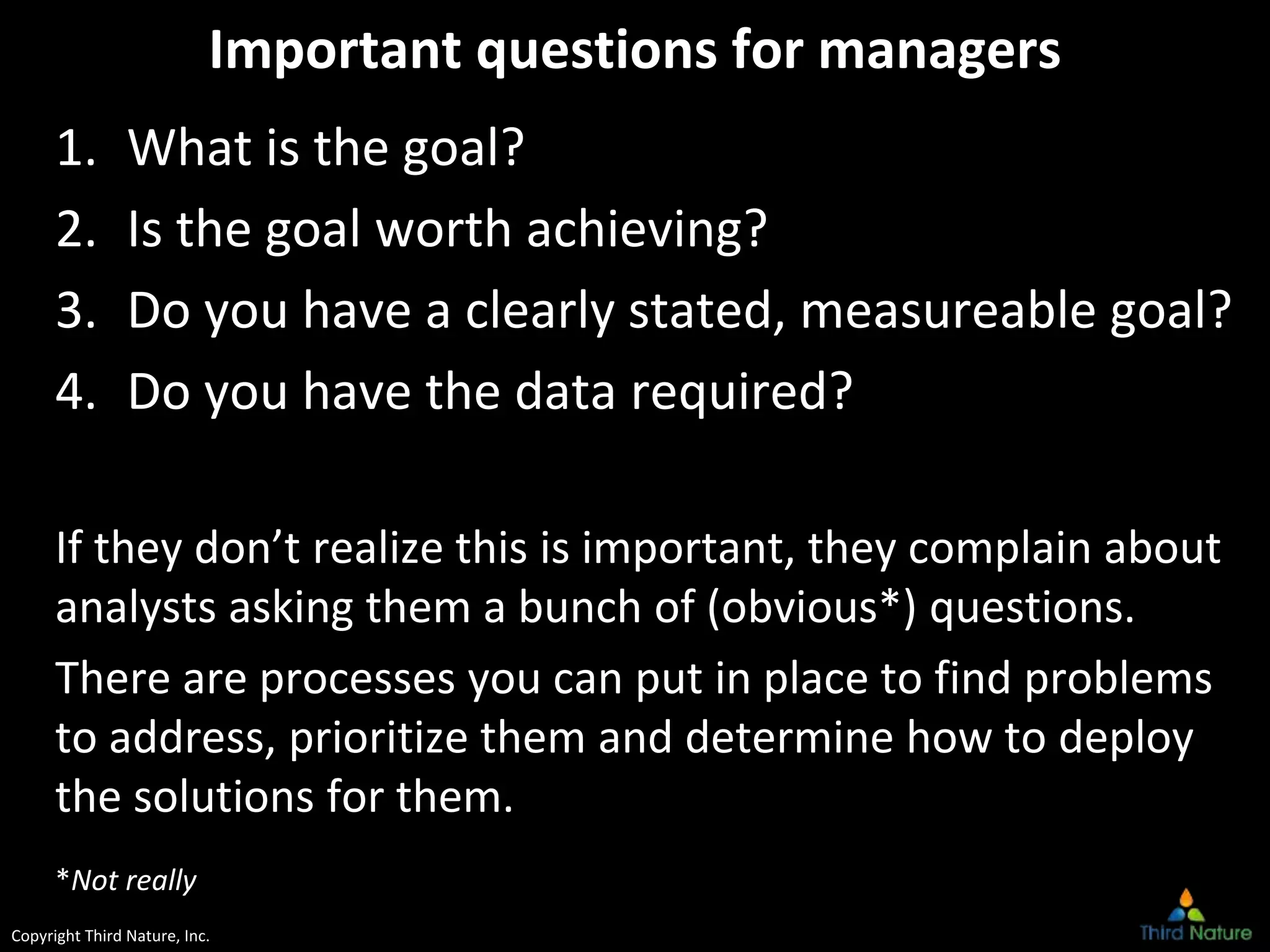 Copyright Third Nature, Inc.
Important questions for managers
1. What is the goal?
2. Is the goal worth achieving?
3. Do you have a clearly stated, measureable goal?
4. Do you have the data required?
If they don’t realize this is important, they complain about
analysts asking them a bunch of (obvious*) questions.
There are processes you can put in place to find problems
to address, prioritize them and determine how to deploy
the solutions for them.
*Not really
 