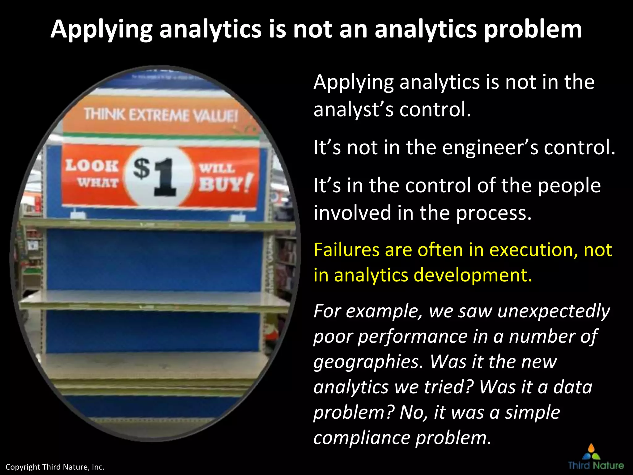 Copyright Third Nature, Inc.
Applying analytics is not an analytics problem
Applying analytics is not in the
analyst’s control.
It’s not in the engineer’s control.
It’s in the control of the people
involved in the process.
Failures are often in execution, not
in analytics development.
For example, we saw unexpectedly
poor performance in a number of
geographies. Was it the new
analytics we tried? Was it a data
problem? No, it was a simple
compliance problem.
 
