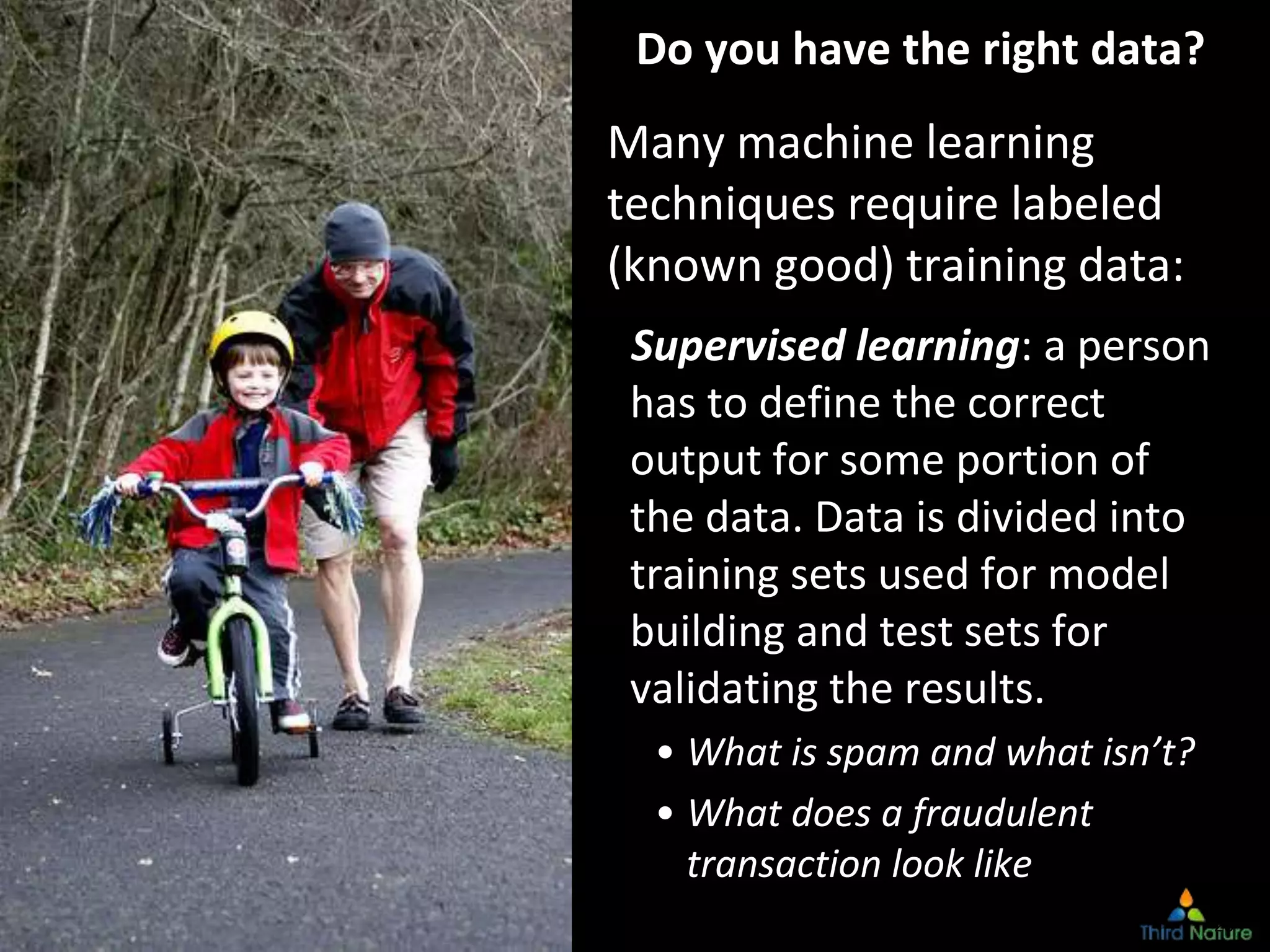 Copyright Third Nature, Inc.
Do you have the right data?
Many machine learning
techniques require labeled
(known good) training data:
Supervised learning: a person
has to define the correct
output for some portion of
the data. Data is divided into
training sets used for model
building and test sets for
validating the results.
• What is spam and what isn’t?
• What does a fraudulent
transaction look like
28
 