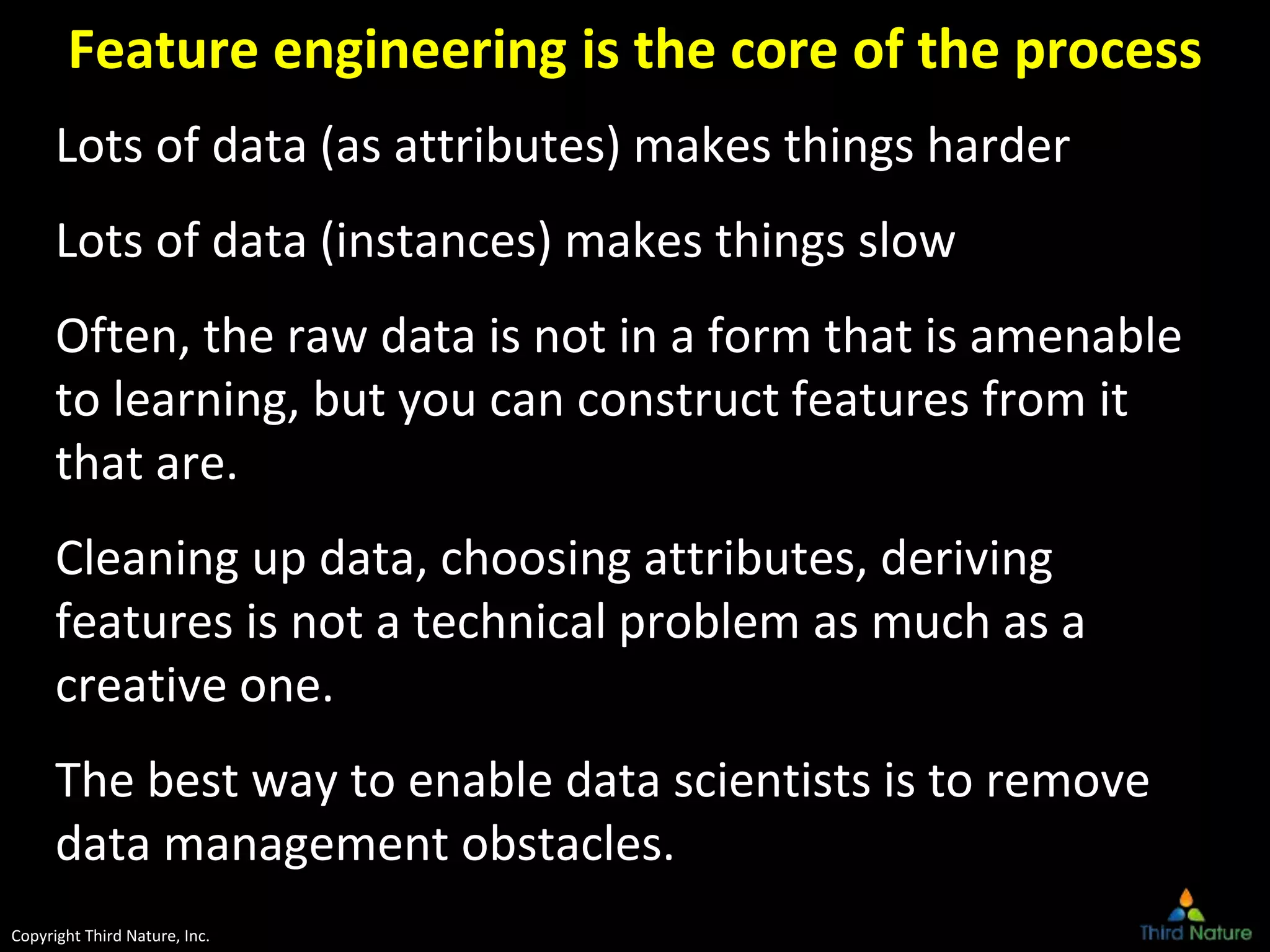 Copyright Third Nature, Inc.
Feature engineering is the core of the process
Lots of data (as attributes) makes things harder
Lots of data (instances) makes things slow
Often, the raw data is not in a form that is amenable
to learning, but you can construct features from it
that are.
Cleaning up data, choosing attributes, deriving
features is not a technical problem as much as a
creative one.
The best way to enable data scientists is to remove
data management obstacles.
 