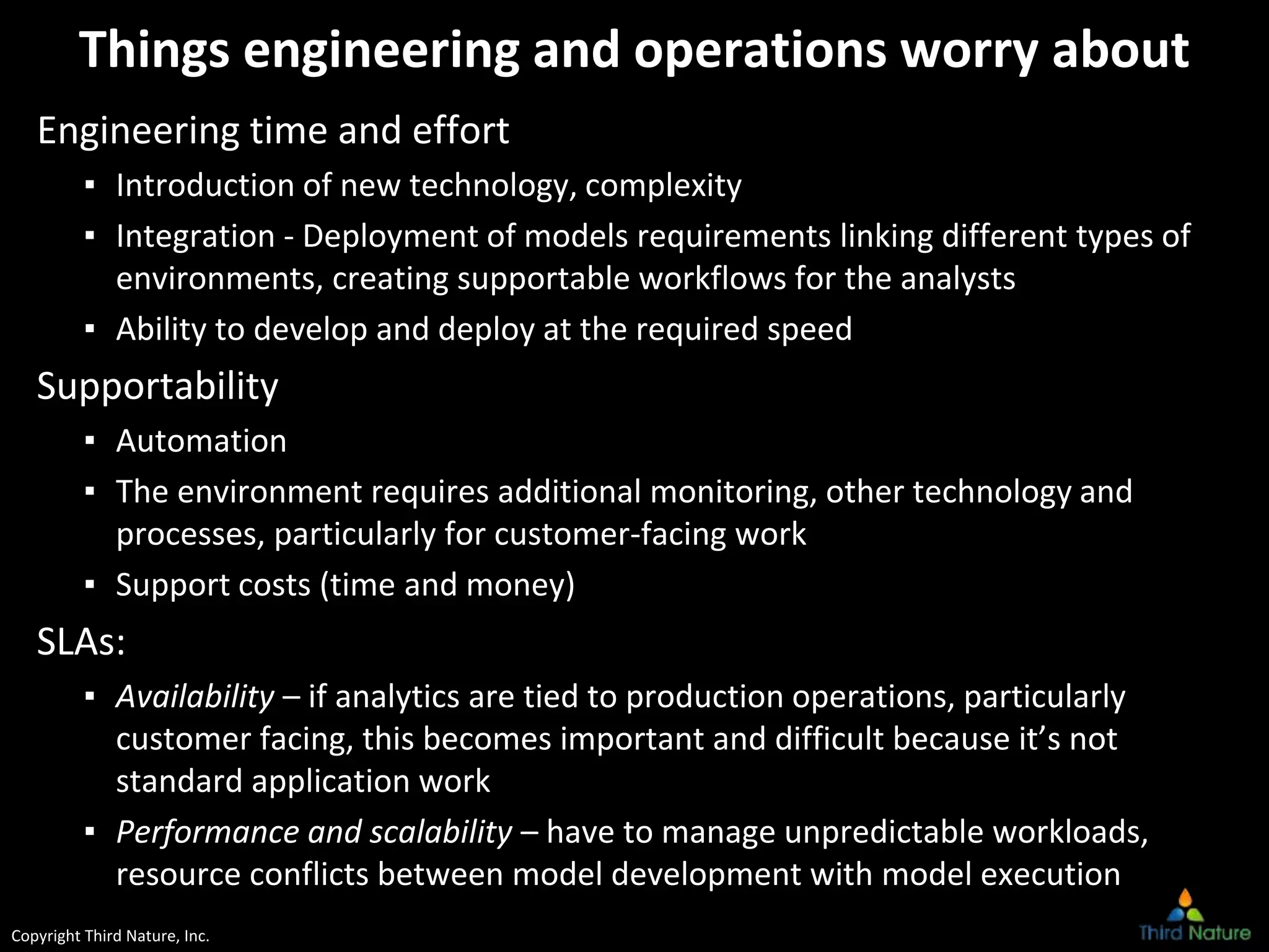 Copyright Third Nature, Inc.
Things engineering and operations worry about
Engineering time and effort
▪ Introduction of new technology, complexity
▪ Integration - Deployment of models requirements linking different types of
environments, creating supportable workflows for the analysts
▪ Ability to develop and deploy at the required speed
Supportability
▪ Automation
▪ The environment requires additional monitoring, other technology and
processes, particularly for customer-facing work
▪ Support costs (time and money)
SLAs:
▪ Availability – if analytics are tied to production operations, particularly
customer facing, this becomes important and difficult because it’s not
standard application work
▪ Performance and scalability – have to manage unpredictable workloads,
resource conflicts between model development with model execution
 