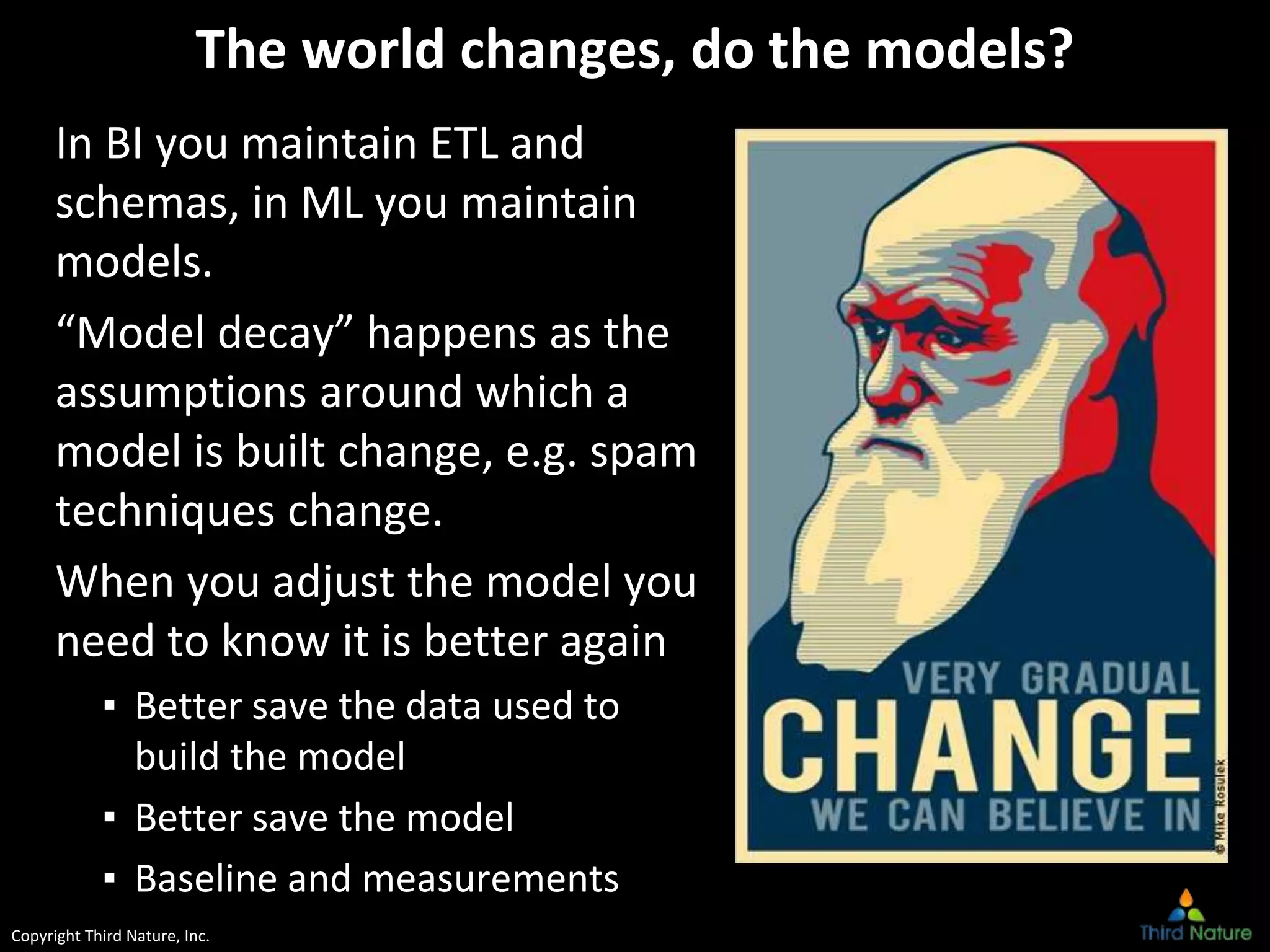 Copyright Third Nature, Inc.
The world changes, do the models?
In BI you maintain ETL and
schemas, in ML you maintain
models.
“Model decay” happens as the
assumptions around which a
model is built change, e.g. spam
techniques change.
When you adjust the model you
need to know it is better again
▪ Better save the data used to
build the model
▪ Better save the model
▪ Baseline and measurements
 