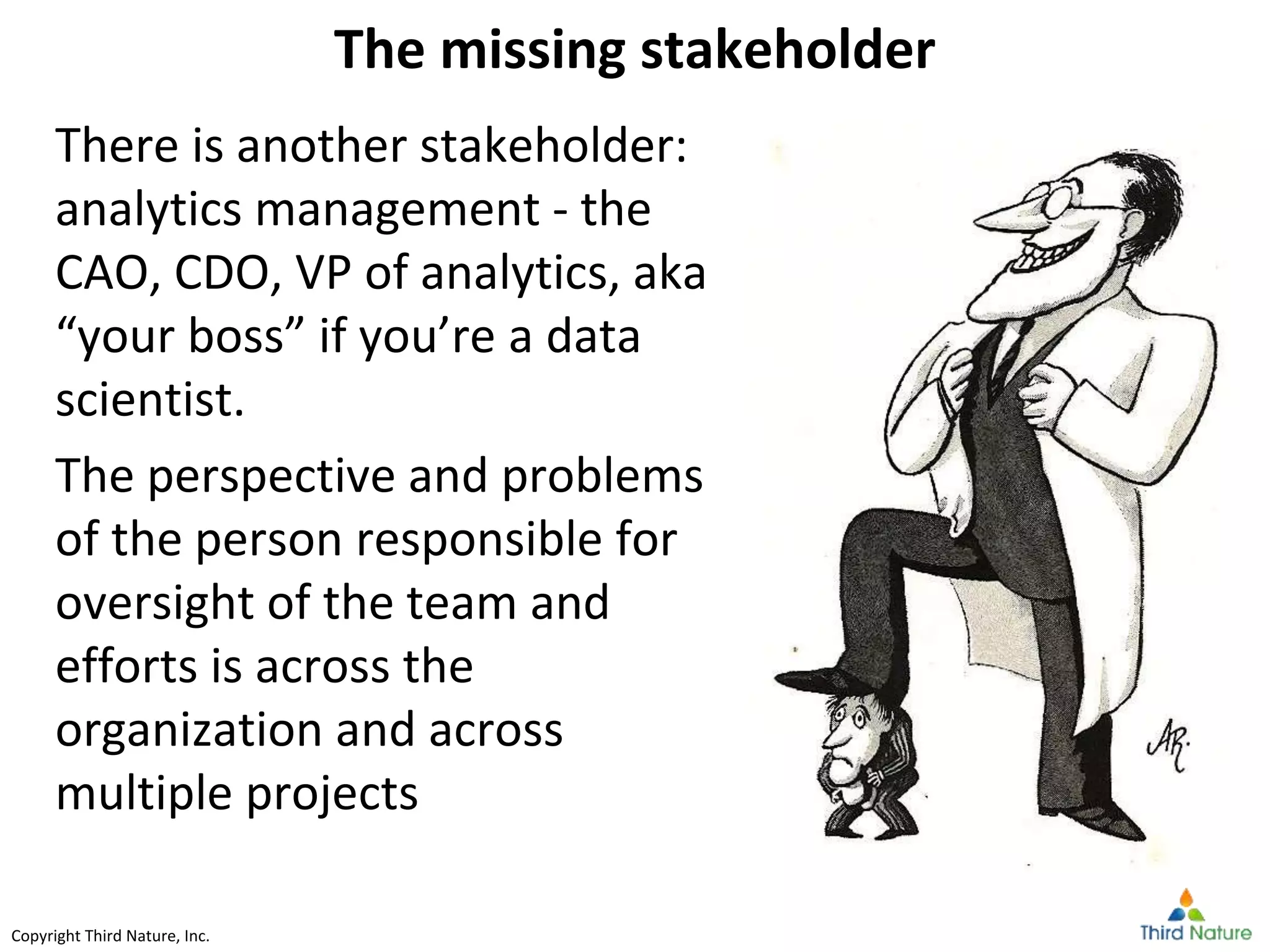 Copyright Third Nature, Inc.Copyright Third Nature, Inc.
The missing stakeholder
There is another stakeholder:
analytics management - the
CAO, CDO, VP of analytics, aka
“your boss” if you’re a data
scientist.
The perspective and problems
of the person responsible for
oversight of the team and
efforts is across the
organization and across
multiple projects
 