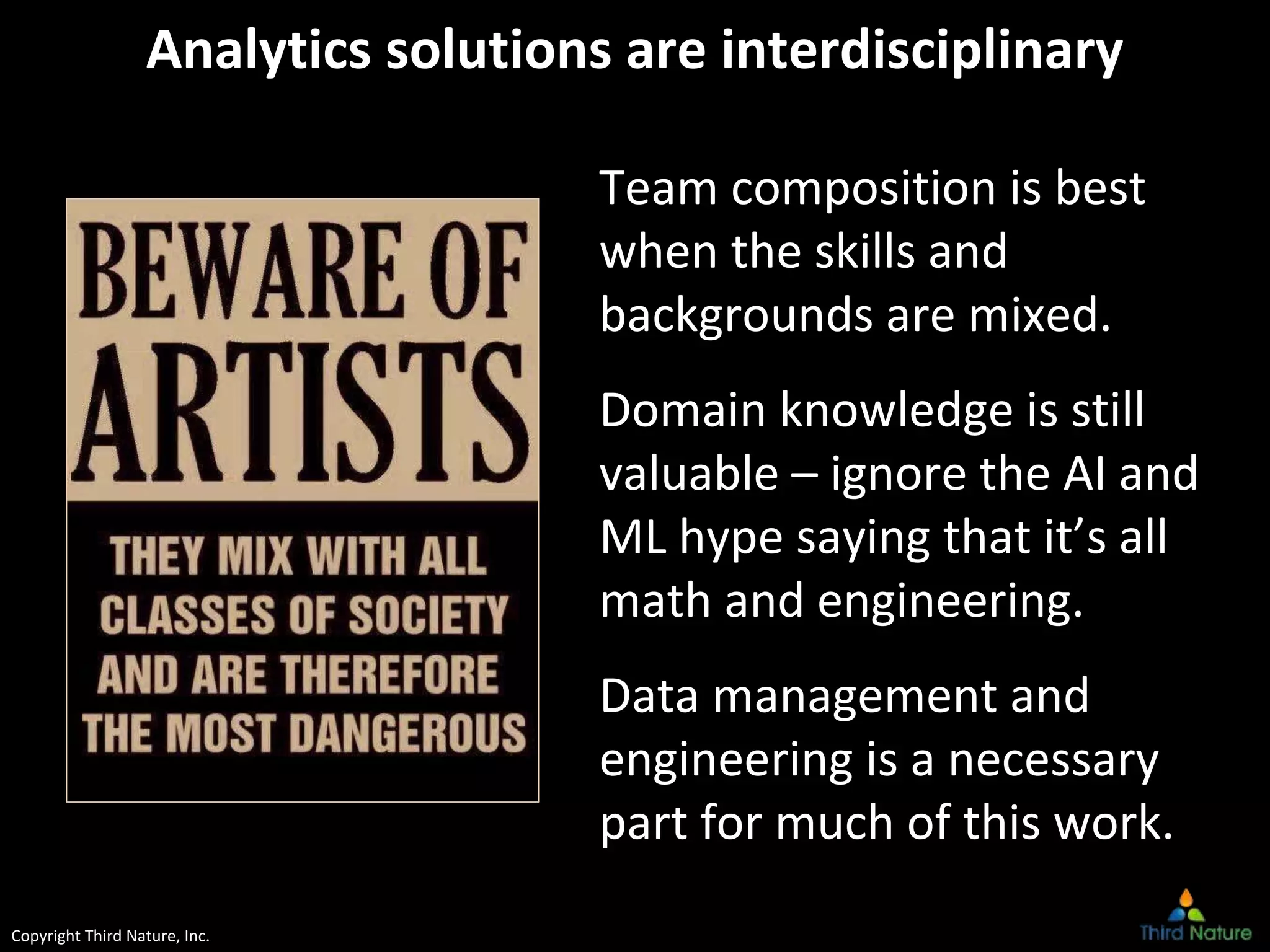 Copyright Third Nature, Inc.
Analytics solutions are interdisciplinary
Team composition is best
when the skills and
backgrounds are mixed.
Domain knowledge is still
valuable – ignore the AI and
ML hype saying that it’s all
math and engineering.
Data management and
engineering is a necessary
part for much of this work.
 