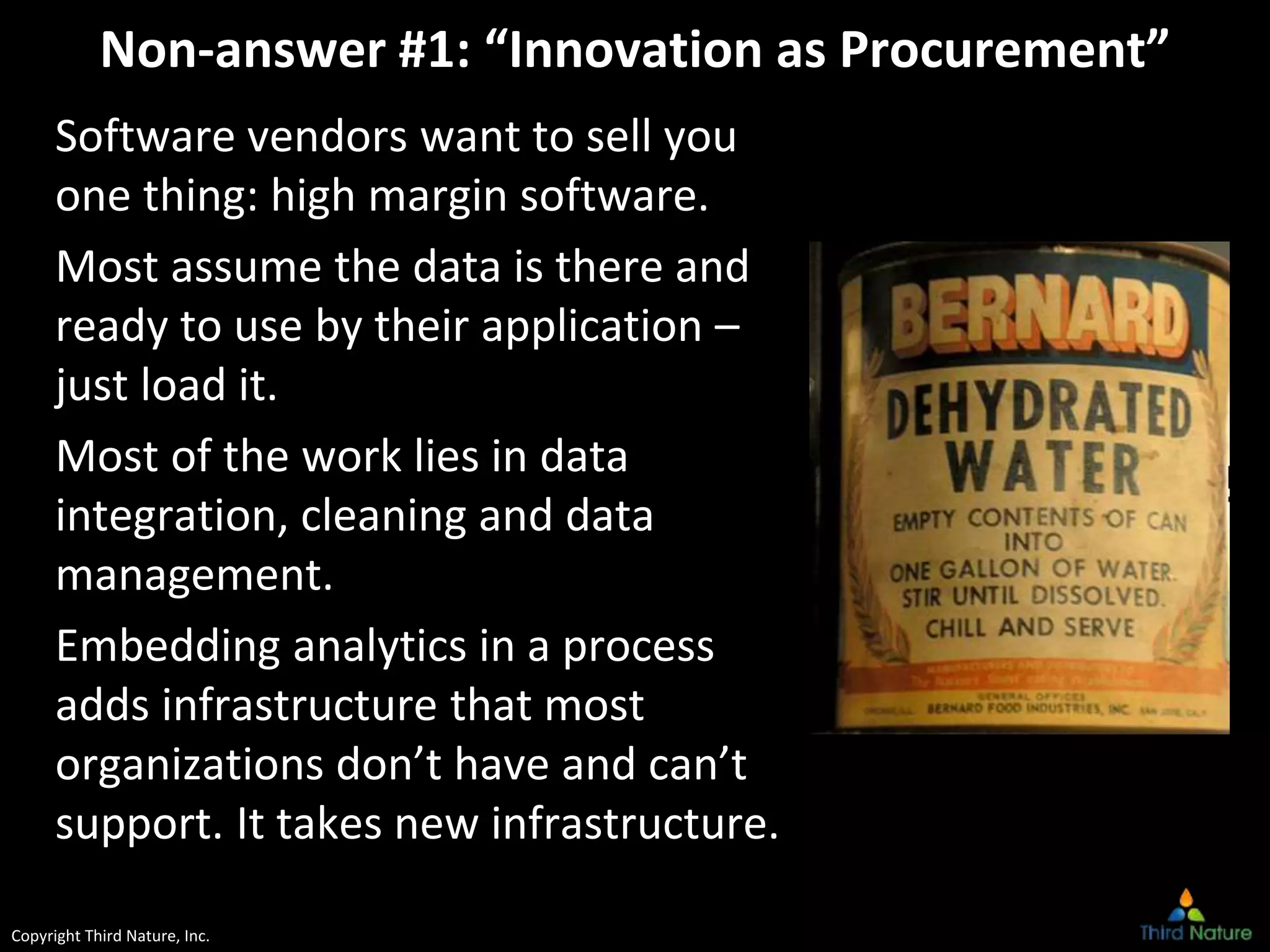 Copyright Third Nature, Inc.
Non-answer #1: “Innovation as Procurement”
Software vendors want to sell you
one thing: high margin software.
Most assume the data is there and
ready to use by their application –
just load it.
Most of the work lies in data
integration, cleaning and data
management.
Embedding analytics in a process
adds infrastructure that most
organizations don’t have and can’t
support. It takes new infrastructure.
 