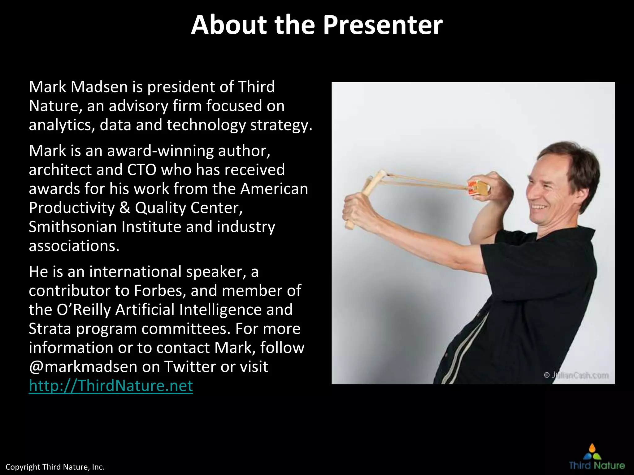 Copyright Third Nature, Inc.
About the Presenter
Mark Madsen is president of Third
Nature, an advisory firm focused on
analytics, data and technology strategy.
Mark is an award-winning author,
architect and CTO who has received
awards for his work from the American
Productivity & Quality Center,
Smithsonian Institute and industry
associations.
He is an international speaker, a
contributor to Forbes, and member of
the O’Reilly Artificial Intelligence and
Strata program committees. For more
information or to contact Mark, follow
@markmadsen on Twitter or visit
http://ThirdNature.net
 