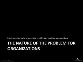 Copyright Third Nature, Inc.
THE NATURE OF THE PROBLEM FOR
ORGANIZATIONS
Implementing data science is a problem of multipl...
