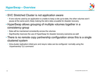 © Copyright IBM Corporation 2015
HyperSwap – Overview
• SVC Stretched Cluster is not application aware
• If one volume used by an application is unable to keep a site up-to-date, the other volumes won’t
pause at the same point, likely making the site’s data unusable for disaster recovery
• HyperSwap allows grouping of multiple volumes together in a
consistency group
• Data will be maintained consistently across the volumes
• Significantly improves the use of HyperSwap for disaster recovery scenarios as well
• There is no remote copy partnership configuration since this is a single
clustered system
• Intra-cluster replication initial sync and resync rates can be configured normally using the
‘chpartnership’ CLI command
9
 