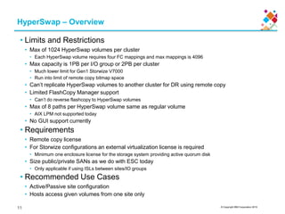 © Copyright IBM Corporation 2015
HyperSwap – Overview
• Limits and Restrictions
• Max of 1024 HyperSwap volumes per cluster
• Each HyperSwap volume requires four FC mappings and max mappings is 4096
• Max capacity is 1PB per I/O group or 2PB per cluster
• Much lower limit for Gen1 Storwize V7000
• Run into limit of remote copy bitmap space
• Can’t replicate HyperSwap volumes to another cluster for DR using remote copy
• Limited FlashCopy Manager support
• Can’t do reverse flashcopy to HyperSwap volumes
• Max of 8 paths per HyperSwap volume same as regular volume
• AIX LPM not supported today
• No GUI support currently
• Requirements
• Remote copy license
• For Storwize configurations an external virtualization license is required
• Minimum one enclosure license for the storage system providing active quorum disk
• Size public/private SANs as we do with ESC today
• Only applicable if using ISLs between sites/IO groups
• Recommended Use Cases
• Active/Passive site configuration
• Hosts access given volumes from one site only
11
 