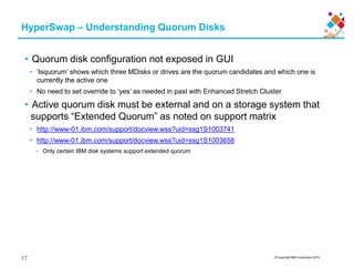 © Copyright IBM Corporation 2015
• Quorum disk configuration not exposed in GUI
• ‘lsquorum’ shows which three MDisks or drives are the quorum candidates and which one is
currently the active one
• No need to set override to ‘yes’ as needed in past with Enhanced Stretch Cluster
• Active quorum disk must be external and on a storage system that
supports “Extended Quorum” as noted on support matrix
• http://www-01.ibm.com/support/docview.wss?uid=ssg1S1003741
• http://www-01.ibm.com/support/docview.wss?uid=ssg1S1003658
• Only certain IBM disk systems support extended quorum
HyperSwap – Understanding Quorum Disks
17
 